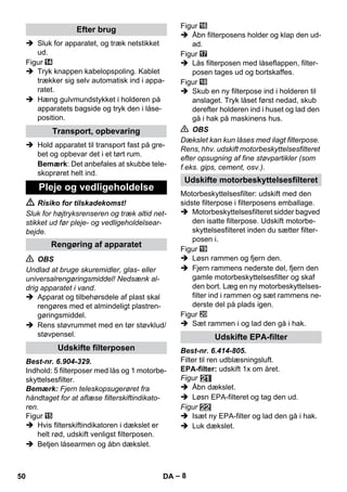 – 8 
 Sluk for apparatet, og træk netstikket 
ud. 
Figur 
 Tryk knappen kabelopspoling. Kablet 
trækker sig selv automatisk ind i appa-ratet. 
 Hæng gulvmundstykket i holderen på 
apparatets bagside og tryk den i låse-position. 
 Hold apparatet til transport fast på gre-bet 
og opbevar det i et tørt rum. 
Bemærk: Det anbefales at skubbe tele-skoprøret 
helt ind. 
 Risiko for tilskadekomst! 
Sluk for højtryksrenseren og træk altid net-stikket 
ud før pleje- og vedligeholdelsear-bejde. 
 OBS 
Undlad at bruge skuremidler, glas- eller 
universalrengøringsmiddel! Nedsænk al-drig 
apparatet i vand. 
 Apparat og tilbehørsdele af plast skal 
rengøres med et almindeligt plastren-gøringsmiddel. 
 Rens støvrummet med en tør støvklud/ 
støvpensel. 
Best-nr. 6.904-329. 
Indhold: 5 filterposer med lås og 1 motorbe-skyttelsesfilter. 
Bemærk: Fjern teleskopsugerøret fra 
håndtaget for at aflæse filterskiftindikato-ren. 
Figur 
 Hvis filterskiftindikatoren i dækslet er 
helt rød, udskift venligst filterposen. 
 Betjen låsearmen og åbn dækslet. 
Figur 
 Åbn filterposens holder og klap den ud-ad. 
Figur 
 Lås filterposen med låseflappen, filter-posen 
tages ud og bortskaffes. 
Figur 
 Skub en ny filterpose ind i holderen til 
anslaget. Tryk låset først nedad, skub 
derefter holderen ind i huset og lad den 
gå i hak på maskinens hus. 
 OBS 
Dækslet kan kun låses med ilagt filterpose. 
Rens, hhv. udskift motorbeskyttelsesfilteret 
efter opsugning af fine støvpartikler (som 
f.eks. gips, cement, osv.). 
Motorbeskyttelsesfilter: udskift med den 
sidste filterpose i filterposens emballage. 
 Motorbeskyttelsesfilteret sidder bagved 
den isatte filterpose. Udskift motorbe-skyttelsesfilteret 
inden du sætter filter-posen 
i. 
Figur 
 Løsn rammen og fjern den. 
 Fjern rammens nederste del, fjern den 
gamle motorbeskyttelsesfilter og skaf 
den bort. Læg en ny motorbeskyttelses-filter 
ind i rammen og sæt rammens ne-derste 
del på plads igen. 
Figur 
 Sæt rammen i og lad den gå i hak. 
Best-nr. 6.414-805. 
Filter til ren udblæsningsluft. 
EPA-filter: udskift 1x om året. 
Figur 
 Åbn dækslet. 
 Løsn EPA-filteret og tag den ud. 
Figur 
 Isæt ny EPA-filter og lad den gå i hak. 
 Luk dækslet. 
Efter brug 
Transport, opbevaring 
Pleje og vedligeholdelse 
Rengøring af apparatet 
Udskifte filterposen 
Udskifte motorbeskyttelsesfilteret 
Udskifte EPA-filter 
50 DA 
 