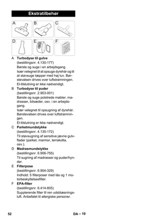 – 10 
Ekstratilbehør 
A Turbodyse til gulve 
(bestillingsnr. 4.130-177) 
Børste og suge i en arbejdsgang. 
Især velegnet til at opsuge dyrehår og til 
at støvsuge tæpper med høj luv. Bør-stevalsen 
drives over luftstrømningen. 
El-tilslutning er ikke nødvendigt. 
B Turbodyse til puder 
(bestillingsnr. 2.903-001) 
Børste og suge polstrede møbler, ma-drasser, 
bilsæder, osv. i en arbejds-gang. 
Især velegnet til opsugning af dyrehår. 
Børstevalsen drives over luftstrømnin-gen. 
El-tilslutning er ikke nødvendigt. 
C Parketmundstykke 
(bestillingsnr. 4.130-172) 
Til støvsugning af sensitive jævne gulv-flader 
(parket, marmor, terrakotta, 
osv.). 
D Madrasmundstykke 
(bestillingsnr. 6.906-755) 
Til sugning af madrasser og puder/hyn-der. 
E Filterpose 
(bestillingsnr. 6.904-329) 
Indhold: 5 filterposer med lås og 1 mo-torbeskyttelsesfilter. 
F EPA-filter 
(bestillingsnr. 6.414-805) 
Supplerende filter til ren udsblæsnings-luft. 
Anbefalet til allergiske personer. 
52 DA 
 
