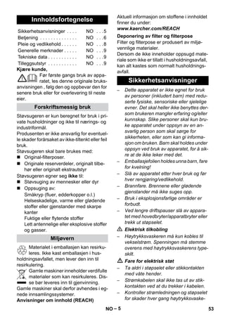 – 5 
Kjære kunde, 
Før første gangs bruk av appa-ratet, 
les denne originale bruks-anvisningen 
, følg den og oppbevar den for 
senere bruk eller for overlevering til neste 
eier. 
Støvsugeren er kun beregnet for bruk i pri-vate 
husholdninger og ikke til nærings- og 
industriformål. 
Produsenten er ikke ansvarlig for eventuel-le 
skader forårsaket av ikke-tiltenkt eller feil 
bruk. 
Støvsugeren skal bare brukes med: 
 Original-filterposer. 
 Originale reserverdeler, originalt tilbe-hør 
eller originalt ekstrautstyr 
Støvsugeren egner seg ikke til: 
 Støvsuging av mennesker eller dyr 
 Oppsuging av: 
Småkryp (fluer, edderkopper o.l.) 
Helseskadelige, varme eller glødende 
stoffer eller gjenstander med skarpe 
kanter 
Fuktige eller flytende stoffer 
Lett antennelige eller eksplosive stoffer 
og gasser. 
Materialet i emballasjen kan resirku-leres. 
Ikke kast emballasjen i hus-holdningsavfallet, 
men lever den inn til 
resirkulering. 
Gamle maskiner inneholder verdifulle 
materialer som kan resirkuleres. Dis-se 
bør leveres inn til gjenvinning. 
Gamle maskiner skal derfor avhendes i eg-nede 
innsamlingssystemer. 
Anvisninger om innhold (REACH) 
Aktuell informasjon om stoffene i innholdet 
finner du under: 
www.kaercher.com/REACH 
Filter og filterpose er produsert av miljø-vennlige 
materialer. 
Dersom de ikke inneholder oppsugd mate-riale 
som ikke er tillatt i husholdningsavfall, 
kan alt kastes som normalt husholdnings-avfall. 
– Dette apparatet er ikke egnet for bruk 
av personer (inkludert barn) med redu-serte 
fysiske, sensoriske eller sjelelige 
evner. Det skal heller ikke benyttes der-som 
brukeren mangler erfaring og/eller 
kunnskap. Slike personer skal kun bru-ke 
apparatet under oppsyn av en an-svarlig 
person som skal sørge for 
sikkerheten, eller som kan gi informa-sjon 
om bruken. Barn skal holdes under 
oppsyn ved bruk av apparatet, for å sik-re 
at de ikke leker med det. 
– Emballasjefolien holdes unna barn, fare 
for kvelning! 
– Slå av apparatet etter hver bruk og før 
hver rengjøring/vedlikehold. 
– Brannfare. Brennene eller glødende 
gjenstander må ikke suges opp. 
– Bruk i eksplosjonsfarlige områder er 
forbudt. 
– Ved lengre driftspauser slå av appara-tet 
med hovedbryter/apparatbryter eller 
trekk ut støpselet. 
 Elektrisk tilkobling 
– Høytrykksvaskeren må kun kobles til 
vekselstrøm. Spenningen må stemme 
overens med høytrykksvaskerens type-skilt. 
 Fare for elektrisk støt 
– Ta aldri i støpselet eller stikkontakten 
med våte hender. 
– Strømkabelen skal ikke tas ut av stik-kontakten 
ved at du trekker i kabelen. 
– Kontroller strømledningen og støpselet 
for skader hver gang høytrykksvaske- 
Innholdsfortegnelse 
Sikkerhetsanvisninger . . . . NO . . .5 
Betjening . . . . . . . . . . . . . . NO . . .6 
Pleie og vedlikehold . . . . . . NO . . .8 
Generelle merknader . . . . . NO . . .9 
Tekniske data . . . . . . . . . . . NO . . .9 
Tilleggsutstyr . . . . . . . . . . . NO . . .9 
Forskriftsmessig bruk 
Miljøvern 
Deponering av filter og filterpose 
Sikkerhetsanvisninger 
NO 53 
 
