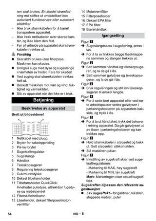 – 6 
ren skal brukes. En skadet strømled-ning 
må skiftes ut umiddelbart hos 
autorisert kundeservice eller autorisert 
elektriker. 
– Ikke bruk strømkabelen for å bære/ 
transportere apparatet. 
– Ikke trekk nettkabelen over skarpe kan-ter, 
og ikke klem den fast. 
– Før alt arbeide på apparatet skal strøm-kabelen 
trekkes ut. 
 Forsiktig 
 Skal aldri brukes uten filterpose. 
Maskinen kan skades. 
 Unngå å suge med dyse og sugeslange 
i nærheten av hodet. Fare for skader! 
 Ved suging skal strømkabelen trekkes 
helt ut. 
 Beskytt maskinen mot vær og vind, fuk-tighet 
og varmekilder. 
 Slå av apparatet når det ikke er i bruk. 
Brett ut bildesidene! 
1 Nettkabel med plugg 
2 Bryter for kabeloppvikling 
3 På-/av bryter 
4 Sugekraftregulator 
5 Sugeslange 
6 Håndtak 
7 Teleskopsugerør 
8 Regulering teleskopsugerør 
9 Gulvmunnstykke 
10 Deksel tilbehørsholder 
11 Tilbehørsholder QuickClick: 
Innehoder putedyse, uttrekkbar fugedy-se 
og møbelpensel 
12 Filterskifteindikator 
13 Låsehendel, deksel filterpose/motor-vernfilter 
14 Motorvernfilter 
15 Filterposeholder 
16 Deksel EPA filter 
17 EPA filter 
18 Bærehåndtak 
Figur 
 Sugeslangestuss i sugeåpning, press i 
lås. 
 For å ta av trykkes begge låseknappe-ne 
sammen og slangen trekkes ut. 
Figur 
 Sett sammen håndtak og teleskopsuge-rør, 
og la de gå i lås. 
 Sett sammen gulvdyse og teleskopsu-gerør, 
og la de gå i lås. 
Figur 
 Bruk reguleringen og still inn teleskop-sugerør 
til ønsket lengde. 
Figur 
 For å sette bort apparatet eller ved kor-te 
arbeidspauser settes gulvdysen i 
parkeringsholderen på apparatets bak-side, 
og trykk i lås. 
Figur 
 For å ta ut håndtaket, trykk det bakover 
i retning apparatet. Da går gulvdysen ut 
av låsen i parkeringsholderen og kan 
trekkes opp. 
Figur 
 Hold strømkabelen i støpselet og trekk 
ut. Sett støpselet i stikkontakten. 
 Slå maskinen på/av. 
Figur 
 Innstilling av sugekraft skjer ved suge-kraftregulatoren: 
- Markering til MAX, høy sugekraft 
- Markering til MIN, lav sugekraft 
Merk: Markeringen viser aktuell sugeef-fekt. 
Sugekraften tilpasses den relevante su-gesituasjon: 
 Lav sugeeffekt – for gardiner, tekstiler, 
stoppede møbler, puter 
Betjening 
Beskrivelse av apparatet 
Igangsetting 
54 NO 
 