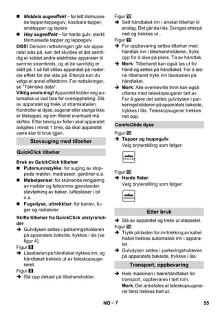 – 7 
 Middels sugeeffekt – for lett tilsmusse-de 
tepper/teppegulv, kostbare tepper, 
småtepper og løpere 
 Høy sugeeffekt – for harde gulv, sterkt 
tilsmussede tepper og teppegulv 
OBS! Dersom nettsikringen går når appa-ratet 
slås på, kan det skyldes at det samti-dig 
er koblet andre elektriske apparater til 
samme strømkrets, og at de samtidig er 
slått på. I så fall stilles apparatet på neder-ste 
effekt før det slås på. Etterpå kan du 
velge et annet effekttrinn. For nettsikringer, 
se Tekniske data. 
Viktig anvisning! Apparatet kobler seg au-tomatisk 
ut ved fare for overoppheting. Slå 
av apparatet og trekk ut strømkabelen. 
Kontroller at dyse, sugerør eller slange ikke 
er tilstoppet, og om filteret eventuelt må 
skiftes. Etter løsing av feilen skal apparatet 
avkjøles i minst 1 time, da skal apparatet 
være klar til bruk igjen. 
 Putemunnstykke: for suging av stop-pede 
møbler, madrasser, gardiner o.a. 
 Møbelpensel: for skånende rengjøring 
av møbler og følsomme gjenstander, 
støvtørking av bøker, lufteslisser i bil 
o.a. 
 Fugedyse, uttrekkbar: for kanter, fu-ger 
og radiatorer 
 Gulvdysen settes i parkeringsholderen 
på apparatets bakside, trykkes i lås (se 
figur 4). 
Figur 
 Låsetasten på håndtaket trykkes inn, og 
håndtaket trekkes ut av teleskopsuge-røret. 
Figur 
 Slå opp deksel på tilbehørsholder. 
Figur 
 Sett håndtaket inn i ønsket tilbehør til 
anslag. Det går da i lås. Svinges etterpå 
ned og trekkes ut . 
Figur 
 For oppbevaring settes tilbehør med 
håndtak inn i tilbehørsholderen, trykk 
opp for å låse på plass. Ta av håndtak. 
 Merk: Tilbehøret kan også tas ut for 
hånd og settes på håndtaket. For å løs-ne 
tilbehøret trykk inn låsetasten på 
håndtaket. 
 Merk: Alle overnevnte trinn kan også 
utføres med teleskopsugerør tatt av. 
For å gjøre det settes gulvdysen i par-keringsholderen 
på apparatets bakside, 
trykkes i lås. Teleskopsugerør trekkes 
rett opp. 
Figur 
 Tepper og teppegulv: 
Velg bryterstilling som følger: 
Figur 
 Harde flater: 
Velg bryterstilling som følger: 
 Slå av apparatet og trekk ut støpselet. 
Figur 
 Trykk på tasten for inntrekking av kabel. 
Kabel trekkes automatisk inn i appara-tet. 
 Gulvdysen settes i parkeringsholderen 
på apparatets bakside, trykkes i lås. 
 Hols maskinen i bærehåndtaket for 
transport, oppbevares i tørt rom. 
Merk: Det anbefales at teleskopsugerø-ret 
først trekkes helt ut. 
Støvsuging med tilbehør 
QuickClick tilbehør 
Bruk av QuickClick tilbehør 
Skifte tilbehør fra QuickClick utstyrshol-der 
ComfoGlide dyse 
Etter bruk 
Transport, oppbevaring 
NO 55 
 