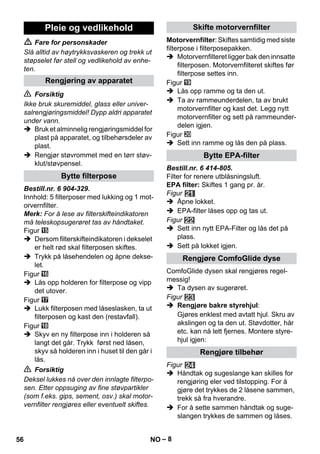 – 8 
 Fare for personskader 
Slå alltid av høytrykksvaskeren og trekk ut 
støpselet før stell og vedlikehold av enhe-ten. 
 Forsiktig 
Ikke bruk skuremiddel, glass eller univer-salrengjøringsmiddel! 
Dypp aldri apparatet 
under vann. 
 Bruk et alminnelig rengjøringsmiddel for 
plast på apparatet, og tilbehørsdeler av 
plast. 
 Rengjør støvrommet med en tørr støv-klut/ 
støvpensel. 
Bestill.nr. 6 904-329. 
Innhold: 5 filterposer med lukking og 1 mot-orvernfilter. 
Merk: For å lese av filterskifteindikatoren 
må teleskopsugerøret tas av håndtaket. 
Figur 
 Dersom filterskifteindikatoren i dekselet 
er helt rød skal filterposen skiftes. 
 Trykk på låsehendelen og åpne dekse-let. 
Figur 
 Lås opp holderen for filterpose og vipp 
det utover. 
Figur 
 Lukk filterposen med låseslasken, ta ut 
filterposen og kast den (restavfall). 
Figur 
 Skyv en ny filterpose inn i holderen så 
langt det går. Trykk først ned låsen, 
skyv så holderen inn i huset til den går i 
lås. 
 Forsiktig 
Deksel lukkes nå over den innlagte filterpo-sen. 
Etter oppsuging av fine støvpartikler 
(som f.eks. gips, sement, osv.) skal motor-vernfilter 
rengjøres eller eventuelt skiftes. 
Motorvernfilter: Skiftes samtidig med siste 
filterpose i filterposepakken. 
 Motorvernfilteret ligger bak den innsatte 
filterposen. Motorvernfilteret skiftes før 
filterpose settes inn. 
Figur 
 Lås opp ramme og ta den ut. 
 Ta av rammeunderdelen, ta av brukt 
motorvernfilter og kast det. Legg nytt 
motorvernfilter og sett på rammeunder-delen 
igjen. 
Figur 
 Sett inn ramme og lås den på plass. 
Bestill.nr. 6 414-805. 
Filter for renere utblåsningsluft. 
EPA filter: Skiftes 1 gang pr. år. 
Figur 
 Åpne lokket. 
 EPA-filter låses opp og tas ut. 
Figur 
 Sett inn nytt EPA-Filter og lås det på 
plass. 
 Sett på lokket igjen. 
ComfoGlide dysen skal rengjøres regel-messig! 
 Ta dysen av sugerøret. 
Figur 
 Rengjøre bakre styrehjul: 
Gjøres enklest med avtatt hjul. Skru av 
akslingen og ta den ut. Støvdotter, hår 
etc. kan nå lett fjernes. Montere styre-hjul 
igjen: 
Figur 
 Håndtak og sugeslange kan skilles for 
rengjøring eler ved tilstopping. For å 
gjøre det trykkes de 2 låsene sammen, 
trekk så fra hverandre. 
 For å sette sammen håndtak og suge-slangen 
trykkes de sammen og låses. 
Pleie og vedlikehold 
Rengjøring av apparatet 
Bytte filterpose 
Skifte motorvernfilter 
Bytte EPA-filter 
Rengjøre ComfoGlide dyse 
Rengjøre tilbehør 
56 NO 
 