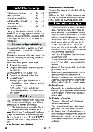 – 5 
Bäste kund, 
Läs bruksanvisning i original 
innan aggregatet används första 
gången, följ anvisningarna och spara drifts-anvisningen 
för framtida behov, eller för 
nästa ägare. 
Denna dammsugare är avsedd för privat 
bruk i hushållet och inte för industriell an-vändning. 
Tillverkaren ansvarar ej för skador som för-orsakas 
av felaktig användning eller felak-tig 
hantering. 
Använd dammsugaren endast med: 
 Original-filterpåsar. 
 Original-reservdelar, -tillbehör eller ex-tra 
tillbehör. 
Dammsugaren är inte avsedd för: 
 Sugning av människor eller djur. 
 Uppsugning av: 
Smådjur (ex. flugor, spindlar etc.). 
Hälsovådliga, vassa, heta eller glödan-de 
substanser. 
Fuktiga eller flytande substanser. 
Lättantändliga eller explosiva material 
och gaser. 
Emballagematerialen kan återvinnas. 
Kasta inte emballaget i hushållsso-porna 
utan för dem till återvinning. 
Skrotade aggregat innehåller återvin-ningsbara 
material som bör gå till 
återvinning. Överlämna skrotade ag-gregat 
till ett lämpligt återvinningssystem. 
Upplysningar om ingredienser (REACH) 
Aktuell information om ingredienser finns 
på: 
www.kaercher.com/REACH 
Filter och filterpåse är tillverkade i miljövän-ligt 
material. 
Så länge de inte innehåller uppsugna sub-stanser, 
som inte får kastas i hushållsso-porna, 
så kan de avyttras på detta sätt. 
– Denna apparat är ej avsedd att använ-das 
av personer (även barn) med be-gränsad 
fysisk, sensorisk eller mental 
färdighet eller av personer som saknar 
erfarenhet och/eller kunnande, såvida 
de inte övervakas av en person ansva-rig 
för deras säkerhet eller har fått in-struktioner 
av en sådan person hur 
apparaten ska användas. Barn ska hål-las 
under uppsikt för att garantera att de 
inte leker med apparaten. 
– Håll förpackningsfolien borta från barn, 
risk för kvävning! 
– Stäng av maskinen efter varje använd-ning 
och före all form av rengöring/un-derhåll. 
– Brandrisk. Sug inte upp brännande eller 
glödande föremål. 
– Användning av aggregatet i utrymmen 
med explosionsrisk är förbjuden. 
– Stäng av maskinen med huvudström-brytaren 
/ Maskinbrytaren under längre 
driftsuppehåll, eller dra ur nätkontakten. 
 Elanslutning 
– Aggregatet får endast anslutas till väx-elström. 
Spänningen ska motsvara den 
spänning som är angiven på aggrega-tets 
typskylt. 
 Risk för strömstötar! 
– Ta aldrig i nätkabeln och nätuttaget 
med fuktiga händer. 
– Tag inte nätkontakten ur vägguttaget 
genom att dra i anslutningssladden. 
– Kontrollera före drift att nätkabeln och 
nätkontakten inte är skadade. Skadade 
nätkablar ska genast bytas ut av aukto-riserad 
kundservice eller en utbildad 
elektriker. 
Innehållsförteckning 
Säkerhetsanvisningar. . . . . SV . . .5 
Handhavande. . . . . . . . . . . SV . . .6 
Skötsel och underhåll. . . . . SV . . .8 
Allmänna hänvisningar. . . . SV . . .9 
Tekniska data . . . . . . . . . . . SV . . .9 
Specialtillbehör. . . . . . . . . . SV . . .9 
Ändamålsenlig användning 
Miljöskydd 
Hantera filter och filterpåse 
Säkerhetsanvisningar 
58 SV 
 