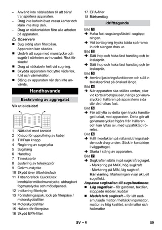 – 6 
– Använd inte nätsladden till att bära/ 
transportera apparaten. 
– Drag inte kabeln över vassa kanter och 
kläm inte ihop den. 
– Drag ur nätkontakten före alla arbeten 
på apparaten. 
 Observera 
 Sug aldrig utan filterpåse. 
Apparaten kan skadas. 
 Undvik att suga med munstycke och 
sugrör i närheten av huvudet. Risk för 
skada! 
 Drag ut nätkabeln helt vid sugning. 
 Skydda apparaten mot yttre väderlek, 
fukt och värmekällor. 
 Stäng av apparaten när den inte an-vänds. 
Vik ut bildsidor! 
1 Nätkabel med kontakt 
2 Knapp för upprullning av kabel 
3 Till/Från knapp 
4 Reglering av sugstyrka 
5 Sugslang 
6 Handtag 
7 Teleskoprör 
8 Justering av teleskoprör 
9 Golvmunstycke 
10 Skydd över tillbehörsfack 
11 Tillbehörsfack QuickClick: 
innehåller möbelmunstycke, utdragbart 
fogmunstycke och möbelpensel. 
12 Indikering filterbyte 
13 Förslutningsspak, lock på filterpåse / 
motorskyddsfilter 
14 Motorskyddsfilter 
15 Hållare för filterpåse 
16 Skydd EPA-filter 
17 EPA-filter 
18 Bärhandtag 
Bild 
 Haka fast sugslangsfästet i sugöpp-ningen. 
 Vid borttagning trycks båda spärrarna 
in och slangen dras ur. 
Bild 
 Sätt ihop och haka fast handtag och te-leskoprör. 
 Sätt ihop och haka fast handtag och te-leskoprör. 
Bild 
 Använd justeringsfunktionen och ställ in 
teleskopröret på önskad längd. 
Bild 
 När apparaten ska ställas undan, eller 
vid korta arbetspauser, hängs golvmun-stycket 
i hållaren på apparatens sida 
där det hakas fast. 
Bild 
 För att lyfta av detta igen trycks handta-get 
bakåt, mot apparaten. Detta gör att 
golvmunstycket frigörs från hållaren 
och kan lyftas av, med uppåtriktad rö-relse. 
Bild 
 Håll i kontakten på nätanslutningsslad-den 
och drag ur den. Stick in kontakten 
i vägguttaget. 
 Starta / stäng av apparaten. 
Bild 
 Sugkraften ställs in på sugkraftreglaget. 
- Markering på MAX, hög sugkraft 
- Markering på MIN, låg sugkraft 
Hänvisning: Markeringen visar aktuell 
sugeffekt. 
Anpassa sugkraften till sugsituationen: 
 Låg sugeffekt – för gardiner, textilier, 
stoppade möbler, kuddar 
 Medelstark sugkraft – för lätt ned-smutsade 
mattor / heltäckningsmattor, 
mattor av hög kvalitet, småmattor och 
hallmattor 
Handhavande 
Beskrivning av aggregatet 
Idrifttagande 
SV 59 
 