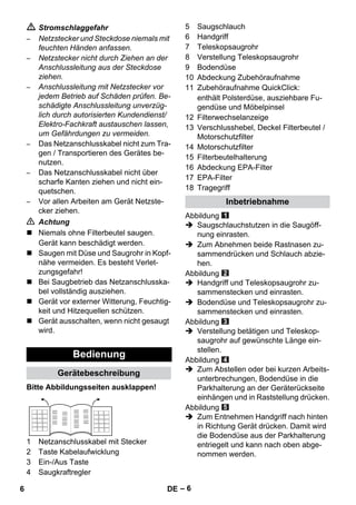 – 6 
 Stromschlaggefahr 
– Netzstecker und Steckdose niemals mit 
feuchten Händen anfassen. 
– Netzstecker nicht durch Ziehen an der 
Anschlussleitung aus der Steckdose 
ziehen. 
– Anschlussleitung mit Netzstecker vor 
jedem Betrieb auf Schäden prüfen. Be-schädigte 
Anschlussleitung unverzüg-lich 
durch autorisierten Kundendienst/ 
Elektro-Fachkraft austauschen lassen, 
um Gefährdungen zu vermeiden. 
– Das Netzanschlusskabel nicht zum Tra-gen 
/ Transportieren des Gerätes be-nutzen. 
– Das Netzanschlusskabel nicht über 
scharfe Kanten ziehen und nicht ein-quetschen. 
– Vor allen Arbeiten am Gerät Netzste-cker 
ziehen. 
 Achtung 
 Niemals ohne Filterbeutel saugen. 
Gerät kann beschädigt werden. 
 Saugen mit Düse und Saugrohr in Kopf-nähe 
vermeiden. Es besteht Verlet-zungsgefahr! 
 Bei Saugbetrieb das Netzanschlusska-bel 
vollständig ausziehen. 
 Gerät vor externer Witterung, Feuchtig-keit 
und Hitzequellen schützen. 
 Gerät ausschalten, wenn nicht gesaugt 
wird. 
Bitte Abbildungsseiten ausklappen! 
1 Netzanschlusskabel mit Stecker 
2 Taste Kabelaufwicklung 
3 Ein-/Aus Taste 
4 Saugkraftregler 
5 Saugschlauch 
6 Handgriff 
7 Teleskopsaugrohr 
8 Verstellung Teleskopsaugrohr 
9 Bodendüse 
10 Abdeckung Zubehöraufnahme 
11 Zubehöraufnahme QuickClick: 
enthält Polsterdüse, ausziehbare Fu-gendüse 
und Möbelpinsel 
12 Filterwechselanzeige 
13 Verschlusshebel, Deckel Filterbeutel / 
Motorschutzfilter 
14 Motorschutzfilter 
15 Filterbeutelhalterung 
16 Abdeckung EPA-Filter 
17 EPA-Filter 
18 Tragegriff 
Abbildung 
 Saugschlauchstutzen in die Saugöff-nung 
einrasten. 
 Zum Abnehmen beide Rastnasen zu-sammendrücken 
und Schlauch abzie-hen. 
Abbildung 
 Handgriff und Teleskopsaugrohr zu-sammenstecken 
und einrasten. 
 Bodendüse und Teleskopsaugrohr zu-sammenstecken 
und einrasten. 
Abbildung 
 Verstellung betätigen und Teleskop-saugrohr 
auf gewünschte Länge ein-stellen. 
Abbildung 
 Zum Abstellen oder bei kurzen Arbeits-unterbrechungen, 
Bodendüse in die 
Parkhalterung an der Geräterückseite 
einhängen und in Raststellung drücken. 
Abbildung 
 Zum Entnehmen Handgriff nach hinten 
in Richtung Gerät drücken. Damit wird 
die Bodendüse aus der Parkhalterung 
entriegelt und kann nach oben abge-nommen 
werden. 
Bedienung 
Gerätebeschreibung 
Inbetriebnahme 
6 DE 
 