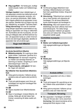 – 7 
 Hög sugeffekt – för hårda golv, kraftigt 
nedsmutsade mattor och heltäcknings-mattor 
Vänligen beakta! Löser nätsäkringen ut 
när apparaten ansluts kan detta bero på att 
andra elektriska apparater anslutits, och 
drivs, via samma strömkrets. Ställ i detta 
fall in lägsta effektnivå på apparaten innan 
den startas. Därefter kan en högre nivå väl-jas. 
Nätsäkring, se kapitel Tekniska Data. 
Viktig hänvisning! Vid risk för överhett-ning 
stänger apparaten automatiskt av sig. 
Stäng av apparaten och drag ur nätkontak-ten. 
Kontrollera att inte munstycke, rör och 
slang är tilltäppta eller att filtret behöver by-tas. 
Låt apparaten kylas av under minst en 
timme när störningen åtgärdats; därefter är 
apparaten klar att använda igen. 
 Möbelmunstycke: för sugning av stop-pade 
möbler, madrasser, gardiner bl.a. 
 Möbelpensel: för skonsam rengöring 
av möbler och känsliga föremål, av-damning 
av böcker, rengöring av venti-lationsöppningar 
i bilen etc. 
 Fogmunstycke, utdragbart: för kan-ter, 
fogar och element 
 Häng golvmunstycke i hållaren på ap-paratens 
sida och spärra det (se bild 4). 
Bild 
 Tryck på spärrknappen som finns på 
handtaget och tag bort handtaget från 
teleskopröret. 
Bild 
 Öppna skyddet över tillbehörsfacket. 
Bild 
 Skjut in handtaget i önskat tillbehör, till 
anslag. Detta gör att det hakar fast. 
Sväng i anslutning till detta nedåt och 
drag ur. 
Bild 
 Vid förvaring läggs tillbehöret med 
handtag i tillbehörsfacket och hakas 
fast med uppåtriktad rörelse. Drag bort 
handtaget. 
 Hänvisning: Tillbehöret kan också lyf-tas 
ur med handen och placeras på 
handtaget. För att lossa tillbehöret 
trycks spärrknappen på handtaget in. 
 Hänvisning: Alla ovan beskrivna ar-betsförlopp 
kan även utföras med mon-terat 
teleskoprör. För detta hängs 
golvmunstycket i hållaren på appara-tens 
sida och hakas fast. Drag ut tele-skopröret 
lodrätt uppåt. 
Bild 
 Mattor och heltäckningsmattor: 
Välj reglageinställningar på följande 
sätt: 
Bild 
 Hårda ytor: 
Välj reglageinställningar på följande 
sätt: 
 Stäng av apparaten och dra ur nätan-slutningen. 
Bild 
 Tryck på knappen för upprullning av ka-bel. 
Kabeln dras automatiskt in i appa-raten. 
 Häng golvmunstycket i hållaren på ap-paratens 
sida och haka fast det. 
 Bär apparaten i handtaget vid förflytt-ning 
och förvara den i torra utrymmen. 
Anvisning: Det rekommenderas att te-leskopröret 
först skjuts in helt. 
Suga med tillbehör 
QuickClick tillbehör 
Använda QuickClick tillbehör 
Byt tillbehör från QuickClick tillbehörs-fack 
ComfoGlide munstycke 
Avsluta driften 
Transport, förvaring 
60 SV 
 