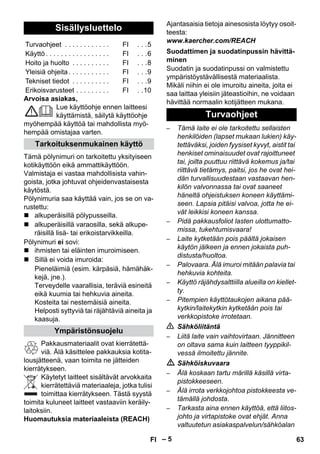 – 5 
Arvoisa asiakas, 
Lue käyttöohje ennen laitteesi 
käyttämistä, säilytä käyttöohje 
myöhempää käyttöä tai mahdollista myö-hempää 
omistajaa varten. 
Tämä pölynimuri on tarkoitettu yksityiseen 
kotikäyttöön eikä ammattikäyttöön. 
Valmistaja ei vastaa mahdollisista vahin-goista, 
jotka johtuvat ohjeidenvastaisesta 
käytöstä. 
Pölynimuria saa käyttää vain, jos se on va-rustettu: 
 alkuperäisillä pölypusseilla. 
 alkuperäisillä varaosilla, sekä alkupe-räisillä 
lisä- tai erikoistarvikkeilla. 
Pölynimuri ei sovi: 
 ihmisten tai eläinten imuroimiseen. 
 Sillä ei voida imuroida: 
Pieneläimiä (esim. kärpäsiä, hämähäk-kejä, 
jne.). 
Terveydelle vaarallisia, teräviä esineitä 
eikä kuumia tai hehkuvia aineita. 
Kosteita tai nestemäisiä aineita. 
Helposti syttyviä tai räjähtäviä aineita ja 
kaasuja. 
Pakkausmateriaalit ovat kierrätettä-viä. 
Älä käsittelee pakkauksia kotita-lousjätteenä, 
vaan toimita ne jätteiden 
kierrätykseen. 
Käytetyt laitteet sisältävät arvokkaita 
kierrätettäviä materiaaleja, jotka tulisi 
toimittaa kierrätykseen. Tästä syystä 
toimita kuluneet laitteet vastaaviin keräily-laitoksiin. 
Huomautuksia materiaaleista (REACH) 
Ajantasaisia tietoja ainesosista löytyy osoit-teesta: 
www.kaercher.com/REACH 
Suodatin ja suodatinpussi on valmistettu 
ympäristöystävällisestä materiaalista. 
Mikäli niihin ei ole imuroitu aineita, joita ei 
saa laittaa yleisiin jäteastioihin, ne voidaan 
hävittää normaalin kotijätteen mukana. 
– Tämä laite ei ole tarkoitettu sellaisten 
henkilöiden (lapset mukaan lukien) käy-tettäväksi, 
joiden fyysiset kyvyt, aistit tai 
henkiset ominaisuudet ovat rajoittuneet 
tai, joilta puuttuu riittävä kokemus ja/tai 
riittävä tietämys, paitsi, jos he ovat hei-dän 
turvallisuudestaan vastaavan hen-kilön 
valvonnassa tai ovat saaneet 
häneltä ohjeistuksen koneen käyttämi-seen. 
Lapsia pitäisi valvoa, jotta he ei-vät 
leikkisi koneen kanssa. 
– Pidä pakkausfoliot lasten ulottumatto-missa, 
tukehtumisvaara! 
– Laite kytketään pois päältä jokaisen 
käytön jälkeen ja ennen jokaista puh-distusta/ 
huoltoa. 
– Palovaara. Älä imuroi mitään palavia tai 
hehkuvia kohteita. 
– Käyttö räjähdysalttiilla alueilla on kiellet-ty. 
– Pitempien käyttötaukojen aikana pää-kytkin/ 
laitekytkin kytketään pois tai 
verkkopistoke irrotetaan. 
 Sähköliitäntä 
– Liitä laite vain vaihtovirtaan. Jännitteen 
on oltava sama kuin laitteen tyyppikil-vessä 
ilmoitettu jännite. 
 Sähköiskuvaara 
– Älä koskaan tartu märillä käsillä virta-pistokkeeseen. 
– Älä irrota verkkojohtoa pistokkeesta ve-tämällä 
johdosta. 
– Tarkasta aina ennen käyttöä, että liitos-johto 
ja virtapistoke ovat ehjät. Anna 
valtuutetun asiakaspalvelun/sähköalan 
Sisällysluettelo 
Turvaohjeet . . . . . . . . . . . . FI . . .5 
Käyttö . . . . . . . . . . . . . . . . . FI . . .6 
Hoito ja huolto . . . . . . . . . . FI . . .8 
Yleisiä ohjeita . . . . . . . . . . . FI . . .9 
Tekniset tiedot . . . . . . . . . . FI . . .9 
Erikoisvarusteet . . . . . . . . . FI . .10 
Tarkoituksenmukainen käyttö 
Ympäristönsuojelu 
Suodattimen ja suodatinpussin hävittä-minen 
Turvaohjeet 
FI 63 
 
