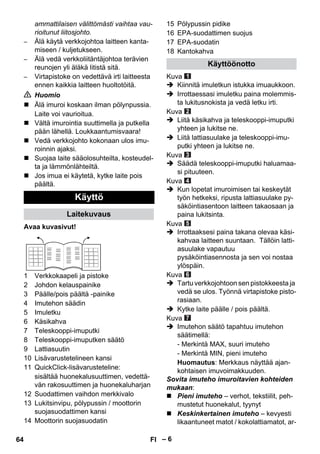 – 6 
ammattilaisen välittömästi vaihtaa vau-rioitunut 
liitosjohto. 
– Älä käytä verkkojohtoa laitteen kanta-miseen 
/ kuljetukseen. 
– Älä vedä verkkoliitäntäjohtoa terävien 
reunojen yli äläkä litistä sitä. 
– Virtapistoke on vedettävä irti laitteesta 
ennen kaikkia laitteen huoltotöitä. 
 Huomio 
 Älä imuroi koskaan ilman pölynpussia. 
Laite voi vaurioitua. 
 Vältä imurointia suuttimella ja putkella 
pään lähellä. Loukkaantumisvaara! 
 Vedä verkkojohto kokonaan ulos imu-roinnin 
ajaksi. 
 Suojaa laite sääolosuhteilta, kosteudel-ta 
ja lämmönlähteiltä. 
 Jos imua ei käytetä, kytke laite pois 
päältä. 
Avaa kuvasivut! 
1 Verkkokaapeli ja pistoke 
2 Johdon kelauspainike 
3 Päälle/pois päältä -painike 
4 Imutehon säädin 
5 Imuletku 
6 Käsikahva 
7 Teleskooppi-imuputki 
8 Teleskooppi-imuputken säätö 
9 Lattiasuutin 
10 Lisävarustetelineen kansi 
11 QuickClick-lisävarusteteline: 
sisältää huonekalusuuttimen, vedettä-vän 
rakosuuttimen ja huonekaluharjan 
12 Suodattimen vaihdon merkkivalo 
13 Lukitsinvipu, pölypussin / moottorin 
suojasuodattimen kansi 
14 Moottorin suojasuodatin 
15 Pölypussin pidike 
16 EPA-suodattimen suojus 
17 EPA-suodatin 
18 Kantokahva 
Kuva 
 Kiinnitä imuletkun istukka imuaukkoon. 
 Irrottaessasi imuletku paina molemmis-ta 
lukitusnokista ja vedä letku irti. 
Kuva 
 Liitä käsikahva ja teleskooppi-imuputki 
yhteen ja lukitse ne. 
 Liitä lattiasuulake ja teleskooppi-imu-putki 
yhteen ja lukitse ne. 
Kuva 
 Säädä teleskooppi-imuputki haluamaa-si 
pituuteen. 
Kuva 
 Kun lopetat imuroimisen tai keskeytät 
työn hetkeksi, ripusta lattiasuulake py-säköintiasentoon 
laitteen takaosaan ja 
paina lukitsinta. 
Kuva 
 Irrottaaksesi paina takana olevaa käsi-kahvaa 
laitteen suuntaan. Tällöin latti-asuulake 
vapautuu 
pysäköintiasennosta ja sen voi nostaa 
ylöspäin. 
Kuva 
 Tartu verkkojohtoon sen pistokkeesta ja 
vedä se ulos. Työnnä virtapistoke pisto-rasiaan. 
 Kytke laite päälle / pois päältä. 
Kuva 
 Imutehon säätö tapahtuu imutehon 
säätimellä: 
- Merkintä MAX, suuri imuteho 
- Merkintä MIN, pieni imuteho 
Huomautus: Merkkaus näyttää ajan-kohtaisen 
imuvoimakkuuden. 
Sovita imuteho imuroitavien kohteiden 
mukaan: 
 Pieni imuteho – verhot, tekstiilit, peh-mustetut 
huonekalut, tyynyt 
 Keskinkertainen imuteho – kevyesti 
likaantuneet matot / kokolattiamatot, ar- 
Käyttö 
Laitekuvaus 
Käyttöönotto 
64 FI 
 