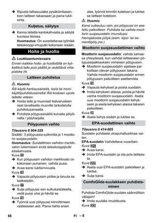 – 8 
 Ripusta lattiasuulake pysäköintiasen-toon 
laitteen takaosaan ja paina lukit-sinta. 
 Kanna laitetta kantokahvasta ja säilytä 
kuivissa tiloissa. 
Huomautus: On suositeltavaa työntää 
teleskooppi-imuputki kokonaan sisään. 
 Loukkaantumisvaara 
Ennen kaikkia hoito- ja huoltotöitä on kyt-kettävä 
laite pois päältä ja vedettävä virta-pistoke 
irti. 
 Huomio 
Älä käytä hankausaineita, lasia tai moni-käyttöpuhdistusaineita! 
Älä koskaan upota 
laitetta veteen. 
 Hoida laite ja muoviset lisävarusteen 
osat tavallisella muoville tarkoitetulla 
puhdistusaineella. 
 Puhdista pölypussisäiliö kuivalla pölylii-nalla 
/ pölyharjalla. 
Tilausnro 6 904-329 
Sisältö: 5 pölypussia sulkimilla ja 1 mootto-rin 
suojasuodatin. 
Huomautus: Suodattimen vaihdon merkki-valon 
lukemiseen erota teleskooppiputki 
käsikahvasta. 
Kuva 
 Kun pölypussin vaihdon merkkivalo on 
kokonaan punainen, vaihda pussi. 
 Avaa kansi lukitsinvivusta. 
Kuva 
 Vapauta pölypussin pidike ja taivuta se 
taaksepäin. 
Kuva 
 Sulje pölypussi sen sulkukaistaleella, 
vedä pussi ulos ja hävitä se. 
Kuva 
 Työnnä uusi pölypussi kiinnittimeen 
vasteeseen asti. Paina hahlo ensin 
alas, työnnä kiinnitin koteloon ja lukitse 
se laitteen koteloon. 
 Huomio 
Kansi sulkeutuu vain, jos pölypussi on ase-tettu 
paikoilleen. Puhdista tai vaihda moot-torin 
suojasuodatin imuroituasi 
hienojakoista pölyä (esim. kipsi- tai se-menttipöly 
jne.). 
Moottorin suojasuodatin: vaihda samas-sa 
yhteydessä, kun vaihdat laitteeseen pö-lypussipakkauksen 
viimeisen pölypussin. 
 Moottorin suojasuodatin sijaitsee pai-koillaan 
olevan pölypussin takana. 
Vaihda moottorin suojasuodatin ennen 
pölypussin paikoilleen asettamista. 
Kuva 
 Vapauta kehykset ja poista suodatin. 
 Irrota kehyksen alaosa, poista ja hävitä 
vanha moottorin suojasuodatin. Aseta 
uusi moottorin suojasuodatin kehyk-seen 
ja aseta kehyksen alaosa takaisin 
paikoilleen. 
Kuva 
 Aseta kehys sisään ja lukitse se. 
Tilausnro 6 414-805 
Suodatin puhdasta ulospuhallusilmaa var-ten. 
EPA-suodatin Vaihdettava vuosittain. 
Kuva 
 Avaa kansi. 
 Irrota EPA-suodatin ja ota pois laittees-ta. 
Kuva 
 Aseta uusi EPA-suodatin paikoilleen ja 
lukitse. 
 Sulje kansi. 
Puhdista ComfoGlide-suulake säännöllisin 
väliajoin! 
 Irrota suulake imuletkusta. 
Kuva 
Kuljetus, säilytys 
Hoito ja huolto 
Laitteen puhdistus 
Pölypussin vaihto 
Moottorin suojasuodattimen vaihto 
EPA-suodattimen vaihto 
ComfoGlide-suulakkeen puhdista-minen 
66 FI 
 