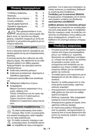 – 5 
Αγαπητέ πελάτη, 
Πριν χρησιμοποιήσετε τη συ- 
σκευή σας για πρώτη φορά, δια- 
βάστε αυτές τις πρωτότυπες οδηγίες 
χρήσης, ενεργήστε σύμφωνα με αυτές και 
κρατήστε τις για μελλοντική χρήση ή για τον 
επόμενο ιδιοκτήτη. 
Αυτή η ηλεκτρική σκούπα προορίζεται για 
οικιακή χρήση και όχι για επαγγελματικούς 
σκοπούς. 
Ο κατασκευαστής δεν ευθύνεται για ενδε- 
χόμενες ζημιές, που οφείλονται σε μη ενδε- 
δειγμένη χρήση ή σε λάθος χειρισμό. 
Χρησιμοποιήστε την ηλεκτρική σκούπα 
αποκλειστικά με: 
 Αυθεντικές σακούλες φίλτρων. 
 Αυθεντικά ανταλλακτικά, εξαρτήματα ή 
πρόσθετα εξαρτήματα. 
Η ηλεκτρική σκούπα δεν είναι κατάλληλη 
για: 
 Καθαρισμό ανθρώπων ή ζώων. 
 Αναρρόφηση: 
Μικρών ζωντανών οργανισμών (π.χ. 
μύγες, αράχνες κτλ). 
Υλικών επικίνδυνων για την υγεία, αιχ- 
μηρών, καυτών ή πυρακτωμένων. 
Υγρών ή ρευστών ουσιών. 
Εύφλεκτων ή εκρηκτικών υλικών και αε- 
ρίων. 
Τα υλικά συσκευασίας είναι ανακυ- 
κλώσιμα. Μην πετάτε τη συσκευασία 
στα οικιακά απορρίμματα, αλλά παραδώ- 
στε την προς ανακύκλωση. 
Οι παλιές συσκευές περιέχουν ανα- 
κυκλώσιμα υλικά, τα οποία θα πρέπει 
να παραδίδονται προς επαναχρησι- 
μοποίηση. Για το λόγο αυτό αποσύρετε τις 
παλιές συσκευές με κατάλληλες διαδικασί- 
ες συγκέντρωσης αποβλήτων. 
Υποδείξεις για τα συστατικά (REACH) 
Ενημερωμένες πληροφορίες για τα συστα- 
τικά μπορείτε να βρείτε στη διεύθυνση: 
www.kaercher.com/REACH 
Το φίλτρο και η σακούλα του κατασκευάζο- 
νται από υλικά φιλικά προς το περιβάλλον. 
Εάν δεν περιέχουν υλικά, τα οποία δεν επι- 
τρέπεται να καταλήξουν στους κάδους οικι- 
ακών απορριμμάτων, μπορείτε να τα 
διαθέσετε στο σύστημα οικιακών απορριμ- 
μάτων. 
– Η συσκευή αυτή δεν πρέπει να χρησιμο- 
ποιείται από άτομα (συμπεριλαμβανο- 
μένων των παιδιών) με σωματικές, 
διανοητικές και αισθητήριες ανεπάρκει- 
ες ή άτομα που δεν έχουν την κατάλλη- 
λη εμπειρία ή γνώση, εκτός εάν 
επιτηρούνται από κατάλληλο για την 
ασφάλειά τους άτομο ή έλαβαν προη- 
γουμένως οδηγίες για την κατάλληλη 
χρήση της συσκευής. 
– Τα παιδιά πρέπει να επιτηρούνται για να 
διασφαλιστεί ότι δεν θα παίζουν με τη 
συσκευή. 
– Κρατάτε τα παιδιά μακριά από τα πλα- 
στικά φύλλα συσκευασίας, υφίσταται 
κίνδυνος ασφυξίας! 
– Απενεργοποιείτε τη συσκευή έπειτα από 
κάθε χρήση και πριν από τον καθαρι- 
σμό/τη συντήρηση. 
– Κίνδυνος πυρκαγιάς. Μην αναρροφάτε 
καιγόμενα ή καυτά αντικείμενα. 
– Απαγορεύεται η χρήση σε σημεία, όπου 
υφίσταται κίνδυνος έκρηξης. 
– Σε περίπτωση μεγάλων διαλειμμάτων 
από τις εργασίες, απενεργοποιήστε τη 
συσκευή από το γενικό διακόπτη/το δια- 
κόπτη της συσκευής ή βγάλτε το καλώ- 
διο ρεύματος. 
Πίνακας περιεχομένων 
Υποδείξεις ασφαλείας. . . . . EL . . .5 
Χειρισμός . . . . . . . . . . . . . . EL . . .6 
Φροντίδα και συντήρηση . . EL . . .8 
Γενικές υποδείξεις . . . . . . . EL . .10 
Τεχνικά χαρακτηριστικά . . . EL . .10 
Πρόσθετα εξαρτήματα . . . . EL . . 11 
Ενδεδειγμένη χρήση 
Προστασία περιβάλλοντος 
Διάθεση φίλτρου και σακούλας φίλτρου 
Υποδείξεις ασφαλείας 
EL 69 
 