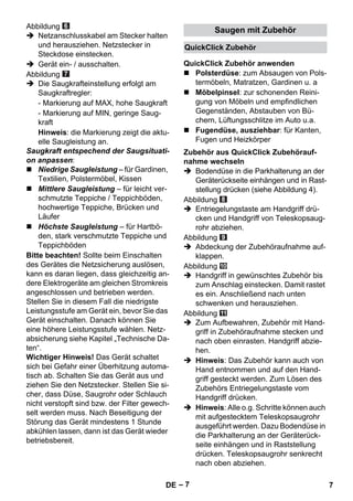QuickClick Zubehör 
QuickClick Zubehör anwenden 
Zubehör aus QuickClick Zubehörauf-nahme 
– 7 
Abbildung 
 Netzanschlusskabel am Stecker halten 
und herausziehen. Netzstecker in 
Steckdose einstecken. 
 Gerät ein- / ausschalten. 
Abbildung 
 Die Saugkrafteinstellung erfolgt am 
Saugkraftregler: 
- Markierung auf MAX, hohe Saugkraft 
- Markierung auf MIN, geringe Saug-kraft 
Hinweis: die Markierung zeigt die aktu-elle 
Saugleistung an. 
Saugkraft entspechend der Saugsituati-on 
anpassen: 
 Niedrige Saugleistung – für Gardinen, 
Textilien, Polstermöbel, Kissen 
 Mittlere Saugleistung – für leicht ver-schmutzte 
Teppiche / Teppichböden, 
hochwertige Teppiche, Brücken und 
Läufer 
 Höchste Saugleistung – für Hartbö-den, 
stark verschmutzte Teppiche und 
Teppichböden 
Bitte beachten! Sollte beim Einschalten 
des Gerätes die Netzsicherung auslösen, 
kann es daran liegen, dass gleichzeitig an-dere 
Elektrogeräte am gleichen Stromkreis 
angeschlossen und betrieben werden. 
Stellen Sie in diesem Fall die niedrigste 
Leistungsstufe am Gerät ein, bevor Sie das 
Gerät einschalten. Danach können Sie 
eine höhere Leistungsstufe wählen. Netz-absicherung 
siehe Kapitel „Technische Da-ten“. 
Wichtiger Hinweis! Das Gerät schaltet 
sich bei Gefahr einer Überhitzung automa-tisch 
ab. Schalten Sie das Gerät aus und 
ziehen Sie den Netzstecker. Stellen Sie si-cher, 
dass Düse, Saugrohr oder Schlauch 
nicht verstopft sind bzw. der Filter gewech-selt 
werden muss. Nach Beseitigung der 
Störung das Gerät mindestens 1 Stunde 
abkühlen lassen, dann ist das Gerät wieder 
betriebsbereit. 
Saugen mit Zubehör 
 Polsterdüse: zum Absaugen von Pols-termöbeln, 
Matratzen, Gardinen u. a 
 Möbelpinsel: zur schonenden Reini-gung 
von Möbeln und empfindlichen 
Gegenständen, Abstauben von Bü-chern, 
Lüftungsschlitze im Auto u.a. 
 Fugendüse, ausziehbar: für Kanten, 
Fugen und Heizkörper 
wechseln 
 Bodendüse in die Parkhalterung an der 
Geräterückseite einhängen und in Rast-stellung 
drücken (siehe Abbildung 4). 
Abbildung 
 Entriegelungstaste am Handgriff drü-cken 
und Handgriff von Teleskopsaug-rohr 
abziehen. 
Abbildung 
 Abdeckung der Zubehöraufnahme auf-klappen. 
Abbildung 
 Handgriff in gewünschtes Zubehör bis 
zum Anschlag einstecken. Damit rastet 
es ein. Anschließend nach unten 
schwenken und herausziehen. 
Abbildung 
 Zum Aufbewahren, Zubehör mit Hand-griff 
in Zubehöraufnahme stecken und 
nach oben einrasten. Handgriff abzie-hen. 
 Hinweis: Das Zubehör kann auch von 
Hand entnommen und auf den Hand-griff 
gesteckt werden. Zum Lösen des 
Zubehörs Entriegelungstaste vom 
Handgriff drücken. 
 Hinweis: Alle o.g. Schritte können auch 
mit aufgestecktem Teleskopsaugrohr 
ausgeführt werden. Dazu Bodendüse in 
die Parkhalterung an der Geräterück-seite 
einhängen und in Raststellung 
drücken. Teleskopsaugrohr senkrecht 
nach oben abziehen. 
DE 7 
 