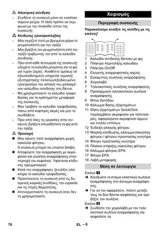 – 6 
 Ηλεκτρική σύνδεση 
– Συνδέετε τη συσκευή μόνο σε εναλλασ- 
σόμενο ρεύμα. Η τάση πρέπει να συμ- 
φωνεί με την πινακίδα τύπου της 
συσκευής. 
 Κίνδυνος ηλεκτροπληξίας 
– Μην αγγίζετε ποτέ με βρεγμένα χέρια το 
ρευματολήπτη και την πρίζα. 
– Μην βγάζετε τον ρευματολήπτη από την 
πρίζα τραβώντας τον από το καλώδιο 
σύνδεσης. 
– Πριν από κάθε λειτουργία της συσκευής 
ελέγχετε το καλώδιο ρεύματος και το φις 
για τυχόν ζημιές. Αναθέτετε αμέσως σε 
εξουσιοδοτημένη υπηρεσία τεχνικής 
εξυπηρέτησης πελατών/εξειδικευμένο 
ηλεκτρολόγο την αλλαγή του χαλασμέ- 
νου καλωδίου σύνδεσης στο δίκτυο. 
– Μη χρησιμοποιείτε το καλώδιο τροφο- 
δοσίας για το κράτημα/την μεταφορά 
της συσκευής. 
– Μην τραβάτε το καλώδιο τροφοδοσίας 
πάνω από κοφτερές ακμές και μην το 
συνθλίβετε. 
– Πριν από όλες τις εργασίες στην συ- 
σκευή, βγάζετε οπωσδήποτε το φις από 
την πρίζα. 
 Προσοχή 
 Μην κάνετε ποτέ αναρρόφηση χωρίς 
σακούλα φίλτρου. 
Η συσκευή μπορεί να υποστεί βλάβη. 
 Αποφύγετε την αναρρόφηση με ακρο- 
φύσιο και σωλήνα αναρρόφησης στην 
περιοχή του κεφαλιού. Υφίσταται κίνδυ- 
νος τραυματισμού! 
 Κατά την αναρρόφηση, ξετυλίξτε ολό- 
κληρο το καλώδιο τροφοδοσίας. 
 Προστατεύετε τη συσκευή από τις δυ- 
σμενείς καιρικές συνθήκες, την υγρασία 
και τις πηγές θερμότητας. 
 Απενεργοποιείτε τη συσκευή όταν δεν 
τη χρησιμοποιείτε. 
Χειρισμός 
Περιγραφή συσκευής 
Παρακαλούμε ανοίξτε τις σελίδες με τις 
εικόνες! 
1 Καλώδιο σύνδεσης δικτύου με φις 
2 Πλήκτρο περιτύλιξης καλωδίου 
3 Πλήκτρο On/Off 
4 Ελεγκτής αναρροφητικής ισχύος 
5 Εύκαμπτος σωλήνας αναρρόφησης 
6 Χειρολαβή 
7 Τηλεσκοπικός σωλήνας αναρρόφησης 
8 Προσαρμογή τηλεσκοπικού σωλήνα 
αναρρόφησης 
9 Μπεκ δαπέδου 
10 Κάλυμμα θήκης εξαρτημάτων 
11 Θήκη εξαρτημάτων QuickClick: 
περιλαμβάνει ακροφύσιο για ταπετσα- 
ρίες, αφαιρούμενο ακροφύσιο αρμών 
και πινέλο επίπλων 
12 Ένδειξη αλλαγής φίλτρου 
13 Μοχλός κλείδωσης, κάλυμμα σακούλας 
φίλτρου / φίλτρου προστασίας κινητήρα 
14 Φίλτρο προστασίας κινητήρα 
15 Πλαίσιο στήριξης σακούλας φίλτρου 
16 Κάλυμμα φίλτρου ΕΡΑ 
17 Φίλτρο ΕΡΑ 
18 Λαβή μεταφοράς 
Θέση σε λειτουργία 
Εικόνα 
 Κλειδώστε το στόμιο ελαστικού σωλήνα 
αναρρόφησης στο άνοιγμα αναρρόφη- 
σης. 
 Για να τον αφαιρέσετε, πιέστε μεταξύ 
τους τα δύο δόντια ασφάλισης και τρα- 
βήξτε τον σωλήνα. 
Εικόνα 
 Συνδέστε την χειρολαβή με τον τηλε- 
σκοπικό σωλήνα αναρρόφησης και 
ασφαλίστε τα. 
70 EL 
 