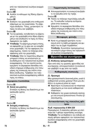 – 8 
από τον τηλεσκοπικό σωλήνα αναρρό- 
φησης. 
Εικόνα 
 Ανοίξτε το κάλυμμα της θήκης εξαρτη- 
μάτων. 
Εικόνα 
 Εισάγετε την χειρολαβή στο επιθυμητό 
εξάρτημα ως τον αναστολέα. Το εξάρ- 
τημα κλειδώνει. Τέλος, μετακινήστε το 
προς τα κάτω και τραβήξτε. 
Εικόνα 
 Για την φύλαξη, τοποθετήστε το εξάρτη- 
μα με την χειρολαβή στην θήκη εξαρτη- 
μάτων και κλειδώστε το προς τα πάνω. 
Αφαιρέστε την λαβή. 
 Υπόδειξη: Το εξάρτημα μπορεί,επίσης, 
να αφαιρεθεί με το χέρι και να εισαχθεί 
στην χειρολαβή. Για την αφαίρεση του 
εξαρτήματος, πιέστε το πλήκτρο απα- 
σφάλισης από την χειρολαβή. 
 Υπόδειξη: Όλα τα παραπάνω βήματα 
μπορούν επίσης να εκτελεστούν με 
συνδεδεμένο τον τηλεσκοπικό σωλήνα 
αναρρόφησης. Για τον σκοπό αυτόν, 
κρεμάστε το ακροφύσιο δαπέδου στο 
ειδικό στήριγμα στάθμευσης στο πίσω 
μέρος της συσκευής και πιέστε στην 
θέση κλείδωσης. Τραβήξτε τον τηλε- 
σκοπικό σωλήνα αναρρόφησης κάθετα 
προς τα επάνω. 
Εικόνα 
 Χαλιά και μοκέτες: 
Επιλέξτε τις θέσεις του διακόπτη με τον 
ακόλουθο τρόπο: 
Εικόνα 
 Σκληρές επιφάνειες: 
Επιλέξτε τις θέσεις του διακόπτη με τον 
ακόλουθο τρόπο: 
 Απενεργοποιήστε τη συσκευή και βγάλ- 
τε το καλώδιο από την πρίζα. 
Εικόνα 
 Πιέστε το πλήκτρο περιτύλιξης καλωδί- 
ου. Το καλώδιο τυλίγεται αυτόματα 
μέσα στην συσκευή. 
 Κρεμάστε το ακροφύσιο δαπέδου στο 
ειδικό στήριγμα στάθμευσης στο πίσω 
μέρος της συσκευής και πιέστε στην 
θέση κλείδωσης. 
 Κατά τη μεταφορά κρατήστε τη συ- 
σκευή από τη λαβή μεταφοράς και φυ- 
λάξτε την σε ξηρό περιβάλλον. 
Υπόδειξη: Συνιστάται προηγουμένως 
να εισάγετε μέχρι τέλους τον τηλεσκοπι- 
κό σωλήνα αναρρόφησης. 
 Κίνδυνος τραυματισμού 
Πριν από όλες τις εργασίες φροντίδας και 
συντήρησης, απενεργοποιήστε τη συσκευή 
και τραβήξτε το φις από την πρίζα. 
 Προσοχή 
Μην χρησιμοποιείτε λειαντικά μέσα, γυαλί ή 
καθαριστικά γενικής χρήσης! Ποτέ μην βυ- 
θίζετε τη συσκευή μέσα σε νερό. 
 Φροντίζετε τη συσκευή και τα πλαστικά 
εξαρτήματα με ένα κοινό καθαριστικό 
πλαστικών. 
 Καθαρίστε τον χώρο συλλογής σκόνης 
με ένα στεγνό ξεσκονόπανο /πινέλο ξε- 
σκονίσματος. 
Κωδ. παραγγελίας 6 904-329 
Περιεχόμενο: 5 σακούλες φίλτρου με κλεί- 
στρο και 1 φίλτρο προστασίας κινητήρα. 
Υπόδειξη: Για να διαβάσετε την ένδειξη αλ- 
λαγής φίλτρου αφαιρέστε τον τηλεσκοπικό 
σωλήνα αναρρόφησης από την χειρολαβή. 
Εικόνα 
Ακροφύσιο ComfoGlide 
Τερματισμός λειτουργίας 
Μεταφορά, φύλαξη 
Φροντίδα και συντήρηση 
Καθαρισμός συσκευής 
Αντικατάσταση της σακούλας φίλ- 
τρου 
72 EL 
 