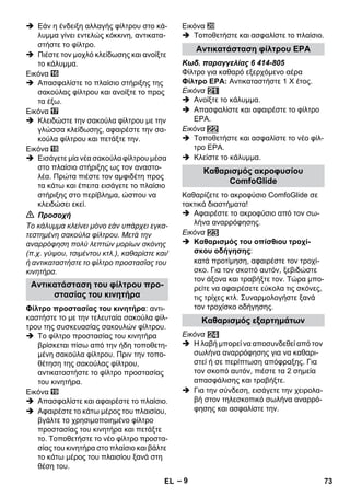 – 9 
 Εάν η ένδειξη αλλαγής φίλτρου στο κά- 
λυμμα γίνει εντελώς κόκκινη, αντικατα- 
στήστε το φίλτρο. 
 Πιέστε τον μοχλό κλείδωσης και ανοίξτε 
το κάλυμμα. 
Εικόνα 
 Απασφαλίστε το πλαίσιο στήριξης της 
σακούλας φίλτρου και ανοίξτε το προς 
τα έξω. 
Εικόνα 
 Κλειδώστε την σακούλα φίλτρου με την 
γλώσσα κλείδωσης, αφαιρέστε την σα- 
κούλα φίλτρου και πετάξτε την. 
Εικόνα 
 Εισάγετε μία νέα σακούλα φίλτρου μέσα 
στο πλαίσιο στήριξης ως τον αναστο- 
λέα. Πρώτα πιέστε τον αμφιδέτη προς 
τα κάτω και έπειτα εισάγετε το πλαίσιο 
στήριξης στο περίβλημα, ώσπου να 
κλειδώσει εκεί. 
 Προσοχή 
Το κάλυμμα κλείνει μόνο εάν υπάρχει εγκα- 
τεστημένη σακούλα φίλτρου. Μετά την 
αναρρόφηση πολύ λεπτών μορίων σκόνης 
(π.χ. γύψου, τσιμέντου κτλ.), καθαρίστε και/ 
ή αντικαταστήστε το φίλτρο προστασίας του 
κινητήρα. 
Φίλτρο προστασίας του κινητήρα: αντι- 
καστήστε το με την τελευταία σακούλα φίλ- 
τρου της συσκευασίας σακουλών φίλτρου. 
 Το φίλτρο προστασίας του κινητήρα 
βρίσκεται πίσω από την ήδη τοποθετη- 
μένη σακούλα φίλτρου. Πριν την τοπο- 
θέτηση της σακούλας φίλτρου, 
αντικαταστήστε το φίλτρο προστασίας 
του κινητήρα. 
Εικόνα 
 Απασφαλίστε και αφαιρέστε το πλαίσιο. 
 Αφαιρέστε το κάτω μέρος του πλαισίου, 
βγάλτε το χρησιμοποιημένο φίλτρο 
προστασίας του κινητήρα και πετάξτε 
το. Τοποθετήστε το νέο φίλτρο προστα- 
σίας του κινητήρα στο πλαίσιο και βάλτε 
το κάτω μέρος του πλαισίου ξανά στη 
θέση του. 
Εικόνα 
 Τοποθετήστε και ασφαλίστε το πλαίσιο. 
Κωδ. παραγγελίας 6 414-805 
Φίλτρο για καθαρό εξερχόμενο αέρα 
Φίλτρο ΕΡΑ: Αντικαταστήστε 1 Χ έτος. 
Εικόνα 
 Ανοίξτε το κάλυμμα. 
 Απασφαλίστε και αφαιρέστε το φίλτρο 
ΕΡΑ. 
Εικόνα 
 Τοποθετήστε και ασφαλίστε το νέο φίλ- 
τρο ΕΡΑ. 
 Κλείστε το κάλυμμα. 
Καθαρίζετε το ακροφύσιο ComfoGlide σε 
τακτικά διαστήματα! 
 Αφαιρέστε το ακροφύσιο από τον σω- 
λήνα αναρρόφησης. 
Εικόνα 
 Καθαρισμός του οπίσθιου τροχί- 
σκου οδήγησης: 
κατά προτίμηση, αφαιρέστε τον τροχί- 
σκο. Για τον σκοπό αυτόν, ξεβιδώστε 
τον άξονα και τραβήξτε τον. Τώρα μπο- 
ρείτε να αφαιρέσετε εύκολα τις σκόνες, 
τις τρίχες κτλ. Συναρμολογήστε ξανά 
τον τροχίσκο οδήγησης. 
Εικόνα 
 Η λαβή μπορεί να αποσυνδεθεί από τον 
σωλήνα αναρρόφησης για να καθαρι- 
στεί ή σε περίπτωση απόφραξης. Για 
τον σκοπό αυτόν, πιέστε τα 2 σημεία 
απασφάλισης και τραβήξτε. 
 Για την σύνδεση, εισάγετε την χειρολα- 
βή στον τηλεσκοπικό σωλήνα αναρρό- 
φησης και ασφαλίστε την. 
Αντικατάσταση του φίλτρου προ- 
στασίας του κινητήρα 
Αντικατάσταση φίλτρου ΕΡΑ 
Καθαρισμός ακροφυσίου 
ComfoGlide 
Καθαρισμός εξαρτημάτων 
EL 73 
 