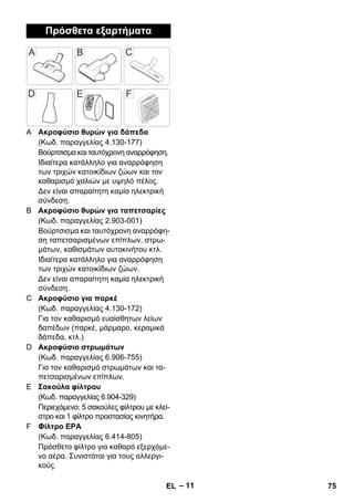 – 11 
Πρόσθετα εξαρτήματα 
A Ακροφύσιο θυρών για δάπεδα 
(Κωδ. παραγγελίας 4.130-177) 
Βούρτσισμα και ταυτόχρονη αναρρόφηση. 
Ιδιαίτερα κατάλληλο για αναρρόφηση 
των τριχών κατοικίδιων ζώων και τον 
καθαρισμό χαλιών με υψηλό πέλος. 
Δεν είναι απαραίτητη καμία ηλεκτρική 
σύνδεση. 
B Ακροφύσιο θυρών για ταπετσαρίες 
(Κωδ. παραγγελίας 2.903-001) 
Βούρτσισμα και ταυτόχρονη αναρρόφη- 
ση ταπετσαρισμένων επίπλων, στρω- 
μάτων, καθισμάτων αυτοκινήτου κτλ. 
Ιδιαίτερα κατάλληλο για αναρρόφηση 
των τριχών κατοικίδιων ζώων. 
Δεν είναι απαραίτητη καμία ηλεκτρική 
σύνδεση. 
C Ακροφύσιο για παρκέ 
(Κωδ. παραγγελίας 4.130-172) 
Για τον καθαρισμό ευαίσθητων λείων 
δαπέδων (παρκέ, μάρμαρο, κεραμικά 
δάπεδα, κτλ.) 
D Ακροφύσιο στρωμάτων 
(Κωδ. παραγγελίας 6.906-755) 
Για τον καθαρισμό στρωμάτων και τα- 
πετσαρισμένων επίπλων. 
E Σακούλα φίλτρου 
(Κωδ. παραγγελίας 6.904-329) 
Περιεχόμενο: 5 σακούλες φίλτρου με κλεί- 
στρο και 1 φίλτρο προστασίας κινητήρα. 
F Φίλτρο ΕΡΑ 
(Κωδ. παραγγελίας 6.414-805) 
Πρόσθετο φίλτρο για καθαρό εξερχόμε- 
νο αέρα. Συνιστάται για τους αλλεργι- 
κούς. 
EL 75 
 