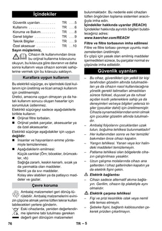 – 5 
Sayın müşterimiz, 
Cihazın ilk kullanımından önce 
bu orijinal kullanma kılavuzunu 
okuyun, bu kılavuza göre davranın ve daha 
sonra kullanım veya cihazın sonraki sahip-lerine 
vermek için bu kılavuzu saklayın. 
Bu elektrikli süpürge, ev işlerindeki özel kul-lanım 
için üretilmiş ve ticari amaçlı kullanım 
için üretilmemiştir. 
Üretici, amacına uygun olmayan ya da ha-talı 
kullanım sonucu oluşan hasarlar için 
sorumluluk üstlenmez. 
Elektrikli süpürgeyi sadece aşağıdakilerle 
birlikte kullanın: 
 Orijinal filtre torbaları. 
 Orijinal yedek parçalar, aksesuarlar ya 
da özel aksesuarlar. 
Elektrikli süpürge aşağıdakiler için uygun 
değildir: 
 İnsanlar ve hayvanların emme yönte-miyle 
temizlenmesi. 
 Aşağıdakilerin emilmesi: 
Küçük canlılar (Örn; böcekler, örümcek-ler, 
vb) 
Sağlığa zararlı, keskin kenarlı, sıcak ya 
da yanmakta olan maddeler. 
Nemli ya da sıvı maddeler. 
Kolay alev alabilen ya da patlayıcı mad-deler 
ve gazlar. 
Ambalaj malzemeleri geri dönüş-tü-rülebilir. 
Ambalaj malzemelerini evini-zin 
çöpüne atmak yerine lütfen tekrar kullan 
labilecekleri yerlere gönderin. 
Eski cihazlarda, yeniden değerlendir-me 
işlemine tabi tutulması gereken 
değerli geri dönüşüm malzemeleri 
bulunmaktadır. Bu nedenle eski cihazları 
lütfen öngörülen toplama sistemleri aracılı-ğıyla 
imha edin. 
İçindekiler hakkında uyarılar (REACH) 
İçindekiler hakkında ayrıntılı bilgileri bulabi-leceğiniz 
adres: 
www.kaercher.com/REACH 
Filtre ve filtre torbası çevreye uyumlu mal-zemelerden 
üretilmiştir. 
Ev çöpü için yasak olan emilmiş maddeler 
içermedikleri sürece, bu parçalar normal ev 
çöpünde imha edilebilir. 
– Bu cihaz, güvenlikleri için yetkili bir kişi 
tarafından gözetim altında tutulmadık-ları 
ya da cihazın nasıl kullanılacağına 
yönelik gerekli talimatları almadıkları 
sürece fiziksel, duyusal ya da ruhsal 
açıdan kısıtlı yeteneklere sahip ya da 
deneyimleri ve/veya bilgileri yetersiz ki-şiler 
(çocuklar dahil) için üretilmemiştir. 
Cihazla oynamadıklarından emin olmak 
için çocuklar gözetim altında tutulmalı-dır. 
– Ambalaj folyolarını çocuklardan uzak 
tutun, boğulma tehlikesi bulunmaktadır! 
– Her kullanımdan sonra ve her temizlik/ 
bakımdan önce cihazı kapatın. 
– Yangın tehlikesi. Yanan veya kor halin-deki 
maddeleri temizlemeyin. 
– Patlama tehlikesi olan bölgelerde ciha-zın 
çalıştırılması yasaktır. 
– Uzun çalışma molalarında cihazı ana 
şalterden / cihaz şalterinden kapatın ya 
da elektrik fişini çekin. 
 Elektrik bağlantısı 
– Cihazı sadece alternatif akıma bağla-yın. 
Gerilim, cihazın tip plaketiyle aynı 
olmalıdır. 
 Elektrik çarpma tehlikesi 
– Fişi ve prizi kesinlikle ıslak veya nemli 
elle temas etmeyin. 
– Şebeke fişini, bağlantı kablosundan çe-kerek 
prizden çıkartmayın. 
İçindekiler 
Güvenlik uyarıları . . . . . . . . TR . . .5 
Kullanımı . . . . . . . . . . . . . . TR . . .6 
Koruma ve Bakım. . . . . . . . TR . . .8 
Genel bilgiler . . . . . . . . . . . TR . . .9 
Teknik Bilgiler . . . . . . . . . . . TR . . .9 
Özel aksesuar . . . . . . . . . . TR . .10 
Kurallara uygun kullanım 
Çevre koruma 
Filtre ve filtre torbasının imha edilmesi 
Güvenlik uyarıları 
76 TR 
 
