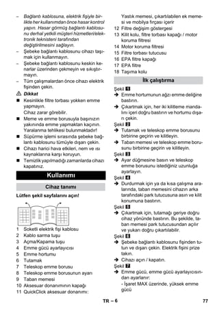 – 6 
– Bağlantı kablosuna, elektrik fişiyle bir-likte 
her kullanımdan önce hasar kontrol 
yapın. Hasar görmüş bağlantı kablosu-nu 
derhal yetkili müşteri hizmetleri/elek-tronik 
teknisteni tarafından 
değiştirilmesini sağlayın. 
– Şebeke bağlantı kablosunu cihazı taşı-mak 
için kullanmayın. 
– Şebeke bağlantı kablosunu keskin ke-narlar 
üzerinden çekmeyin ve sıkıştır-mayın. 
– Tüm çalışmalardan önce cihazı elektrik 
fişinden çekin. 
 Dikkat 
 Kesinlikle filtre torbası yokken emme 
yapmayın. 
Cihaz zarar görebilir. 
 Meme ve emme borusuyla başınızın 
yakınında emme yapmaktan kaçının. 
Yaralanma tehlikesi bulunmaktadır! 
 Süpürme işlemi sırasında şebeke bağ-lantı 
kablosunu tümüyle dışarı çekin. 
 Cihazı harici hava etkileri, nem ve ısı 
kaynaklarına karşı koruyun. 
 Temizlik yapılmadığı zamanlarda cihazı 
kapatınız. 
Lütfen şekil sayfalarını açın! 
1 Soketli elektrik fişi kablosu 
2 Kablo sarma tuşu 
3 Açma/Kapama tuşu 
4 Emme gücü ayarlayıcısı 
5 Emme hortumu 
6 Tutamak 
7 Teleskop emme borusu 
8 Teleskop emme borusunun ayarı 
9 Taban memesi 
10 Aksesuar donanımının kapağı 
11 QuickClick aksesuar donanımı: 
Yastık memesi, çıkartılabilen ek meme-si 
ve mobilya fırçası içerir 
12 Filtre değişim göstergesi 
13 Kilit kolu, filtre torbası kapağı / motor 
koruma filtresi 
14 Motor koruma filtresi 
15 Filtre torbası tutucusu 
16 EPA filtre kapağı 
17 EPA filtre 
18 Taşıma kolu 
Şekil 
 Emme hortumunun ağzı emme deliğine 
bastırın. 
 Çıkartmak için, her iki kilitleme manda-lını 
içeri doğru bastırın ve hortumu dışa-rı 
çekin. 
Şekil 
 Tutamak ve teleskop emme borusunu 
birbirine geçirin ve kilitleyin. 
 Taban memesi ve teleskop emme boru-sunu 
birbirine geçirin ve kilitleyin. 
Şekil 
 Ayar düğmesine basın ve teleskop 
emme borusunu istediğiniz uzunluğa 
ayarlayın. 
Şekil 
 Durdurmak için ya da kısa çalışma ara-larında, 
taban memesini cihazın arka 
tarafındaki park tutucusuna asın ve kilit 
konumuna bastırın. 
Şekil 
 Çıkartmak için, tutamağı geriye doğru 
cihaz yönünde bastırın. Bu şekilde, ta-ban 
memesi park tutucusundan açılır 
ve yukarı doğru çıkartılabilir. 
Şekil 
 Şebeke bağlantı kablosunu fişinden tu-tun 
ve dışarı çekin. Elektrik fişini prize 
takın. 
 Cihazı açın / kapatın. 
Şekil 
 Emme gücü, emme gücü ayarlayıcısın-dan 
ayarlanır: 
- İşaret MAX üzerinde, yüksek emme 
gücü 
Kullanımı 
Cihaz tanımı 
İlk çalıştırma 
TR 77 
 