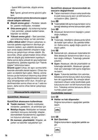 – 7 
- İşaret MIN üzerinde, düşük emme 
gücü 
Not: İşaret, güncel emme gücünü gös-terir. 
Emme gücünün emme durumuna uygun 
olarak adapte edilmesi: 
 Düşük emme gücü – Perdeler, tekstil-ler, 
yastıklı mobilyalar, mindeler 
 Orta emme gücü – Az kirlenmiş halılar 
/ halı zeminler, yüksek kaliteli halılar, 
köprüler ve rotorlar 
 Yüksek emme gücü – Sert zeminler, 
çok kirlenmiş halılar ve halı zeminler 
Lütfen dikkat edin! Cihazın çalışması sı-rasında 
şebeke sigortasının devreye gir-mesinin 
nedeni, aynı elektrik devresine 
aynı anda başka elektrikli cihazların bağ-lanmış 
ve çalıştırılıyor olması olabilir. Bu 
durumda, cihazı çalıştırmadan önce cihaz-daki 
en düşük güç kademesini ayarlayın. 
Daha sonra daha yüksek bir güç kademesi 
seçebilirsiniz. Şebeke sigortası için Teknik 
bilgiler bölümüne bakın. 
Önemli uyarı! Cihaz, bir aşırı ısınma tehli-kesinde 
otomatik olarak kapanır. Cihazı ka-patın 
ve elektrik fişini çekin. Meme, emme 
borusu ya da hortumun tıkanmış olup olma-dığı 
ya da filtrenin değiştirilmesinin gerekli 
olup olmadığından emin olun. Arızanın gi-derilmesinden 
sonra cihazı en az 1 sata so-ğutun, 
daha sonra cihaz tekrar çalışmaya 
hazırdır. 
 Yastık memesi: Yastıklı mobilyalar, 
minderler, perdelerin, vb emilmesi için 
 Mobilya fırçası: Mobilyalar ve hassas 
cisimlerin koruyucu temizliği, kitaplar, 
otomobildeki havalandırma ızgaraları-nın 
tozunun alınması, vb için. 
 Ek memesi, çıkartılabilir: Köşeler, ek 
yerleri ve kalorifer radyatörleri için 
 Taban memesini cihazın arka tarafında-ki 
park tutucusuna asın ve kilit konumu-na 
bastırın (Bkz. Şekil 4). 
Şekil 
 Tutamaktaki kilit açma tuşuna basın ve tu-tamağı 
teleskop emme borusundan çekin. 
Şekil 
 Aksesuar donanımının kapağını yukarı 
doğru katlayın. 
Şekil 
 Tutamağı, istediğiniz aksesuarda tahdi-de 
kadar içeri sokun. Bu şekilde kilitle-nir. 
Daha sonra, aşağı doğru çevirin ve 
dışarı çekin. 
Şekil 
 Saklamak için, aksesuarı tutamakla bir-likte 
aksesuar donanımına takın ve yu-karı 
doğru kilitleyin. Tutamağı çekerek 
çıkartın. 
 Uyarı: Aksesuar, elle de çıkartılabilir ve 
tutamağa takılabilir. Aksesuarı gevşet-mek 
için tutamağın kilit açma düğmesi-ne 
basın. 
 Uyarı: Yukarıda belirtilen tüm adımlar, 
teleskop emme borusu takılı durumday-ken 
de uygulanabilir. Bu amaçla taban 
memesini cihazın arka tarafındaki park 
tutucusuna asın ve kilit konumuna bas-tırın. 
Teleskop emme borusunu dik ko-numda 
yukarı çekin. 
Şekil 
 Halılar ve halı döşemeler: 
Düğme konumlarını aşağıdaki şekilde 
seçin: 
Şekil 
 Sert Zeminler: 
Düğme konumlarını aşağıdaki şekilde se-çin: 
Aksesuarlarla süpürme 
QuickClick; Aksesuar 
QuickClick aksesuarın kullanılması 
QuickClick aksesuar donanımındaki ak-sesuarın 
değiştirilmesi 
ComfoGlide memesi 
78 TR 
 