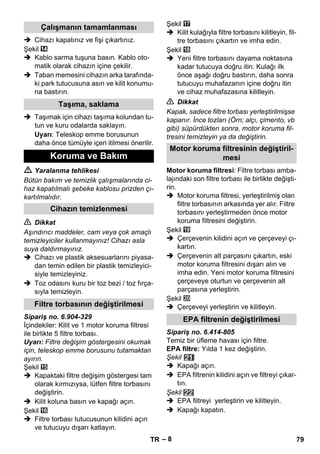 – 8 
 Cihazı kapatınız ve fişi çıkartınız. 
Şekil 
 Kablo sarma tuşuna basın. Kablo oto-matik 
olarak cihazın içine çekilir. 
 Taban memesini cihazın arka tarafında-ki 
park tutucusuna asın ve kilit konumu-na 
bastırın. 
 Taşımak için cihazı taşıma kolundan tu-tun 
ve kuru odalarda saklayın. 
Uyarı: Teleskop emme borusunun 
daha önce tümüyle içeri itilmesi önerilir. 
 Yaralanma tehlikesi 
Bütün bakım ve temizlik çalışmalarında ci-haz 
kapatılmalı şebeke kablosu prizden çı-kartılmalıdır. 
 Dikkat 
Aşındırıcı maddeler, cam veya çok amaçlı 
temizleyiciler kullanmayınız! Cihazı asla 
suya daldırmayınız. 
 Cihazı ve plastik aksesuarlarını piyasa-dan 
temin edilen bir plastik temizleyici-siyle 
temizleyiniz. 
 Toz odasını kuru bir toz bezi / toz fırça-sıyla 
temizleyin. 
Sipariş no. 6.904-329 
İçindekiler: Kilit ve 1 motor koruma filtresi 
ile birlikte 5 filtre torbası. 
Uyarı: Filtre değişim göstergesini okumak 
için, teleskop emme borusunu tutamaktan 
ayırın. 
Şekil 
 Kapaktaki filtre değişim göstergesi tam 
olarak kırmızıysa, lütfen filtre torbasını 
değiştirin. 
 Kilit koluna basın ve kapağı açın. 
Şekil 
 Filtre torbası tutucusunun kilidini açın 
ve tutucuyu dışarı katlayın. 
Şekil 
 Kilit kulağıyla filtre torbasını kilitleyin, fil-tre 
torbasını çıkartın ve imha edin. 
Şekil 
 Yeni filtre torbasını dayama noktasına 
kadar tutucuya doğru itin. Kulağı ilk 
önce aşağı doğru bastırın, daha sonra 
tutucuyu muhafazanın içine doğru itin 
ve cihaz muhafazasına kilitleyin. 
 Dikkat 
Kapak, sadece filtre torbası yerleştirilmişse 
kapanır. İnce tozları (Örn; alçı, çimento, vb 
gibi) süpürdükten sonra, motor koruma fil-tresini 
temizleyin ya da değiştirin. 
Motor koruma filtresi: Filtre torbası amba-lajındaki 
son filtre torbası ile birlikte değişti-rin. 
 Motor koruma filtresi, yerleştirilmiş olan 
filtre torbasının arkasında yer alır. Filtre 
torbasını yerleştirmeden önce motor 
koruma filtresini değiştirin. 
Şekil 
 Çerçevenin kilidini açın ve çerçeveyi çı-kartın. 
 Çerçevenin alt parçasını çıkartın, eski 
motor koruma filtresini dışarı alın ve 
imha edin. Yeni motor koruma filtresini 
çerçeveye oturtun ve çerçevenin alt 
parçasına yerleştirin. 
Şekil 
 Çerçeveyi yerleştirin ve kilitleyin. 
Sipariş no. 6.414-805 
Temiz bir üfleme havası için filtre. 
EPA filtre: Yılda 1 kez değiştirin. 
Şekil 
 Kapağı açın. 
 EPA filtrenin kilidini açın ve filtreyi çıkar-tın. 
Şekil 
 EPA filtreyi yerleştirin ve kilitleyin. 
 Kapağı kapatın. 
Çalışmanın tamamlanması 
Taşıma, saklama 
Koruma ve Bakım 
Cihazın temizlenmesi 
Filtre torbasının değiştirilmesi 
Motor koruma filtresinin değiştiril-mesi 
EPA filtrenin değiştirilmesi 
TR 79 
 