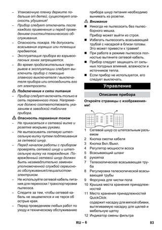 – 6 
– Упаковочную пленку держите по- 
дальше от детей, существует опа- 
сность удушения! 
– Прибор следует отключать после 
каждого применения и перед прове- 
дением очистки/технического об- 
служивания. 
– Опасность пожара. Не допускать 
всасывания горящих или тлеющих 
предметов. 
– Эксплуатация прибора во взрывоо- 
пасных зонах запрещается. 
– Во время продолжительных пере- 
рывов в эксплуатации следует вы- 
ключить прибор с помощью 
главного выключателя / выключа- 
теля прибора или отсоединить его 
от электросети. 
 Подключение к сети питания 
– Прибор следует включать только в 
сеть переменного тока. Напряже- 
ние должно соответствовать ука- 
заниям в заводской табличке 
прибора. 
 Опасность поражения током 
– Не прикасаться к сетевой вилке и 
розетке мокрыми руками. 
– Не вытаскивать сетевую штеп- 
сельную вилку путем подтягивания 
за сетевой шнур. 
– Перед началом работы с прибором 
проверять сетевой шнур и штеп- 
сельную вилку на повреждения. По- 
врежденный сетевой шнур должен 
быть незамадлительно заменен 
уполномоченной службой сервисно- 
го обслуживания/специалистом- 
электриком. 
– Не используйте сетевой кабель пита- 
ния для переноски / транспортировки 
пылесоса. 
– Следите за тем, чтобы сетевой ка- 
бель не защемлялся и не терся об 
острые края. 
– Перед проведением любых работ по 
уходу и техническому обслуживанию 
прибора шнур питания необходимо 
вынимать из розетки. 
 Внимание 
 Никогда не пылесосить без пылес- 
борного мешка. 
Прибор может выйти из строя. 
 Избегать пылесосить всасывающей 
трубой с насадкой в близи головы. 
Это может привести к травме! 
 При работе в режиме пылесоса пол- 
ностью вытяните сетевой кабель. 
 Прибор следует защищать от силь- 
ных погодных влияний, влажности и 
источников тепла. 
 Если прибор не используется, его 
следует выключать. 
Управление 
Описание прибора 
Откройте страницы с изображения- 
ми! 
1 Сетевой шнур со штепсельным разъ- 
емом 
2 Кнопка смотки кабеля 
3 Кнопка Вкл./Выкл. 
4 Регулятор мощности всоса 
5 Всасывающий шланг 
6 рукоятка 
7 Телескопическая всасывающая тру- 
ба 
8 Регулировка телескопической всасы- 
вающей трубы 
9 Форсунка для чистки пола 
10 Крышка места хранения принадлеж- 
ностей 
11 Место хранения принадлежностей 
QuickClick: 
содержит насадку для мягкой обивки, 
вытягиваемую насадку для щелей и 
мебельную щетку 
12 Индикатор смены фильтра 
RU 83 
 