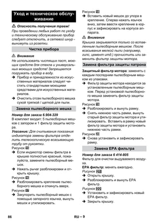 – 9 
 Опасность получения травм! 
При проведении любых работ по уходу 
и техническому обслуживанию прибор 
следует отключить, а сетевой шнур - 
вынимуть из розетки. 
 Внимание 
Не использовать чистящих паст, мою- 
щих средств для стекла и универсаль- 
ных моющих средств! Запрещается 
погружать прибор в воду. 
 Прибор и принадлежности из искус- 
ственных материалов следует чи- 
стить стандартными моющими 
средствами для искусственных мате- 
риалов. 
 Очистить отсек пылесборного мешка 
сухой тряпкой / щеткой для пыли. 
Номер для заказа 6.904-329 
В комплект входит: 5 пылесборных меш- 
ков с запором и 1 фильтр защиты мото- 
ра. 
Указание: Для считывания показания 
индикатора замены фильтра отде- 
лить телескопическую всасывающую 
трубу от рукоятки. 
Рисунок 
 Если индикотор смены фильтра в 
крышке полностью красный, пожа- 
луйста, замените пылесборный ме- 
шок. 
 Нажать рычаг разблокировки и от- 
крыть крышку. 
Рисунок 
 Разблокировать крепление пылес- 
борного мешка и откинуть вверх. 
Рисунок 
 Закупорить пылесборный мешок с 
помощью запорного язычка, вынуть 
мешок и утилизировать. 
Рисунок 
 Вставить новый мешок до упора в 
крепление. Сперва нажать язычок 
вниз, затем ввести крепление в кор- 
пус и зафиксировать на корпусе ап- 
парата. 
 Внимание 
Крышка закрывается только со встав- 
ленным пылесборным мешком. После 
всасывания мелкой пыли (например, 
гипс, цемент итд.) прочистить или за- 
менить фильтр защиты мотора. 
Защитный фильтр мотора: заменять с 
каждым последним пылесборным меш- 
ком из упаковки. 
 Фильтр защиты мотора находится за 
установленным пылесборным меш- 
ком. Перед установкой пылесборно- 
го мешка заменить фильтр защиты 
мотора. 
Рисунок 
 Разблокировать и вынуть рамку. 
 Снять нижнюю часть рамки, вынуть 
старый фильтр защиты мотора и ути- 
лизировать. Вставить в рамку новый 
фильтр защиты мотора и установить 
нижнюю часть рамки. 
Рисунок 
 Снова установить и зафиксировать 
рамку. 
Номер для заказа 6 414-805 
Фильтр для очистки выдуваемого возду- 
ха. 
EPA фильтр: менять ежегодно. 
Рисунок 
 Открыть крышку. 
 Разблокировать и вынуть ЕРА 
фильтр. 
Рисунок 
 Установить и зафиксировать новый 
ЕРА фильтр. 
 Закрыть крышку. 
Уход и техническое обслу- 
живание 
Чистка прибора 
Замена пылесборного мешка 
Замена фильтра защиты патрона 
Замена ЕРА фильтра 
86 RU 
 