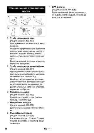 – 11 
A Турбо насадка для пола 
(№ для заказа 4.130-177) 
Одновременная чистка щеткой и вса- 
сывание. 
Особенно эффективна для удаления 
шерсти животных и чистки ковров с 
высоким ворсом. Привод валика 
щетки осуществляется потоком воз- 
духа. 
Дополнительный источник электроэ- 
нергии не требуется. 
B Турбо насадка для мягкой обивки 
(№ для заказа 2.903-001) 
Одновременно чистит щеткой и всасы- 
вает пыль из мягкой мебели, матрасов, 
автомобильных сидений итд. 
Особенно эффективна для удаления 
шерсти животных. Привод валика щет- 
ки осуществляется потоком воздуха. 
Дополнительный источник электроэ- 
нергии не требуется. 
C Паркетная насадка 
(№ для заказа 4.130-172) 
Для чистки гладких полов (паркет, 
мрамор, теракот итд.) 
D Матрасовая насадка 
(№ для заказа 6.906-755) 
Для чистки матрасов и мягкой обив- 
ки. 
E Пылесборный мешок 
(№ для заказа 6.904-329) 
В комплект входит: 5 пылесборных 
мешков с запором и 1 фильтр защи- 
ты мотора. 
F EPA-фильтр 
(№ для заказа 6.414-805) 
Дополнительный фильтр для очист- 
ки выдуваемого воздуха. Рекоменду- 
ется для аллергиков. 
Специальные принадлеж- 
ности 
88 RU 
 