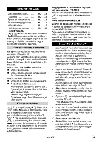 – 5 
Tisztelt Vásárló, 
A készülék első használata előtt 
olvassa el ezt az eredeti hasz-nálati 
utasítást, ez alapján járjon el és tart-sa 
meg a későbbi használatra vagy a 
következő tulajdonos számára. 
Ez a porszívó háztartási használatra és 
nem ipari célra készült. 
A gyártó nem vállal felelősséget esetleges 
károkért, amelyek a nem rendeltetésszerű 
használatból vagy hibás kezelésből szár-maznak. 
A porszívót csak ezekkel használja: 
 Eredeti porzsákkal. 
 Eredeti alkatrészekkel, tartozékokkal 
és külön tartozékokkal. 
A porszívó nem alkalmas: 
 Emberek és állatok leporszívózására. 
 A következők felszívására: 
Kis élőlények (pl. legyek, pókok, stb.). 
Egészségre ártalmas, éles szélű, forró 
vagy izzó anyagok. 
Nedves vagy folyékony anyagok. 
Gyúlékony vagy robbanékony anyagok 
vagy gázok. 
A csomagolóanyagok újrahasznosít-hatók. 
Ne dobja a csomagolóanyago-kat 
a háztartási szemétbe, hanem 
gondoskodjék azok újrahasznosításról. 
A régi készülékek értékes újrahasz-nosítható 
anyagokat tartalmaznak, 
amelyeket tanácsos újra felhasznál-ni. 
Ezért a régi készülékeket az arra alkal-mas 
gyűjtőrendszerek igénybevételével 
ártalmatlanítsa! 
Megjegyzések a tartalmazott anyagok-kal 
kapcsolatban (REACH) 
Aktuális információkat a tartalmazott anya-gokkal 
kapcsolatosan a következő címen 
talál: 
www.kaercher.com/REACH 
A szűrők és porzsákok környezetkímélő 
anyagokból készlütek. 
Amennyiben nem tartalmaznak olyan fel-szívott 
anyagokat, amelyeket tilos a házi 
szemétben elhelyezni, akkor a rendes házi 
szemétbe lehet elhelyezni. 
– Ez a készülék nem alkalmas arra, hogy 
olyan korlátozott fizikai, érzékelő vagy 
szellemi képességgel rendelkező sze-mélyek 
(beleértve a gyerekeket) 
– vagy tapasztalat és/vagy ismeret nélküli 
személyek használják, kivéve ha őket 
biztonságukért felelős személy felügye-li 
– vagy ez a személy megtanította nekik, 
hogy hogyan kell a készüléket használ-ni. 
Gyerekeket felügyelni kell, annak 
biztosításáért, hogy a készülékkel ne 
játszanak. 
– A csomagolófóliát tartsa gyermekektől 
távol, fulladás veszélye áll fenn! 
– A készüléket minden használat után, és 
minden tisztítás/karbantartás előtt kap-csolja 
ki. 
– Égésveszély. Ne szívjon fel égő vagy 
parázsló tárgyat. 
– Tilos a tűzveszélyes helyiségekben tör-ténő 
üzemeltetés. 
– Hosszabb üzemszünetek esetén a ké-szülék 
főkapcsolóját / készülékkapcso-lót 
ki kell kapcsolni vagy ki kell húzni a 
hálózati dugót. 
 Elektromos csatlakozás 
– A készüléket csak váltóárammal sza-bad 
üzemeltetni. A feszültségnek meg 
kell egyeznie a készülék típustábláján 
található tápfeszültséggel. 
Tartalomjegyzék 
Biztonsági tanácsok . . . . . . HU . . .5 
Használat . . . . . . . . . . . . . . HU . . .6 
Ápolás és karbantartás . . . HU . . .8 
Általános megjegyzések . . HU . . .9 
Műszaki adatok . . . . . . . . . HU . . .9 
Különleges tartozékok . . . . HU . .10 
Rendeltetésszerű használat 
Környezetvédelem 
Szűrők és porzsákok hulladék kezelése 
Biztonsági tanácsok 
HU 89 
 