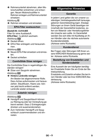 – 9 
 Rahmenunterteil abnehmen, alten Mo-torschutzfilter 
entnehmen und entsor-gen. 
Neuen Motorschutzfilter in 
Rahmen einlegen und Rahmenunterteil 
einsetzen. 
Abbildung 
 Rahmen einsetzen und einrasten. 
Bestell-Nr. 6.414-805 
Filter für reine Ausblasluft. 
EPA-Filter: 1x jährlich wechseln. 
Abbildung 
 Deckel öffnen. 
 EPA-Filter entriegeln und herausneh-men. 
Abbildung 
 Neuen EPA-Filter einsetzen und einras-ten. 
 Deckel schließen. 
Die ComfoGlide Düse in regelmäßigen Ab-ständen 
reinigen! 
 Düse vom Saugrohr abnehmen. 
Abbildung 
 Hintere Lenkrolle reinigen: 
Am Besten bei abgenommener Rolle. 
Dazu Achse aufschrauben und heraus-ziehen. 
Staubflusen, Haare usw. kön-nen 
jetzt leicht entfernt werden. 
Lenkrolle wieder einbauen. 
Abbildung 
 Handgriff und Saugschlauch können 
zur Reinigung oder bei Verstopfung ge-trennt 
werden. Dazu 2 Entriegelungen 
drücken und auseinanderziehen. 
 Zum Verbinden Handgriff und Saug-schlauch 
zusammenstecken und ein-rasten. 
In jedem Land gelten die von unserer zu-ständigen 
Vertriebsgesellschaft herausge-gebenen 
Garantiebedingungen. Etwaige 
Störungen an Ihrem Gerät beseitigen wir 
innerhalb der Garantiefrist kostenlos, so-fern 
ein Material- oder Herstellungsfehler 
die Ursache sein sollte. Im Garantiefall 
wenden Sie sich bitte mit Kaufbeleg an Ih-ren 
Händler oder die nächste autorisierte 
Kundendienststelle. 
(Adresse siehe Rückseite) 
Bei Fragen oder Störungen hilft Ihnen un-sere 
KÄRCHER-Niederlassung gerne wei-ter. 
Adresse siehe Rückseite. 
Eine Auswahl der am häufigsten benötig-ten 
Ersatzteile finden Sie am Ende der Be-triebsanleitung. 
Ersatzteile und Zubehör erhalten Sie bei ih-rem 
Händler oder bei ihrer KÄRCHER-Nie-derlassung. 
(Adresse siehe Rückseite) 
EPA-Filter austauschen 
ComfoGlide Düse reinigen 
Zubehör reinigen 
Allgemeine Hinweise 
Garantie 
Kundendienst 
Bestellung von Ersatzteilen und 
Sonderzubehör 
DE 9 
 