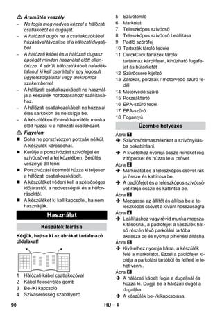 – 6 
 Áramütés veszély 
– Ne fogja meg nedves kézzel a hálózati 
csatlakozót és dugaljat. 
– A hálózati dugót ne a csatlakozókábel 
húzásával távosítsa el a hálózati dugalj-ból. 
– A hálózati kábel és a hálózati dugasz 
épségét minden használat előtt ellen-őrizze. 
A sérült hálózati kábelt haladék-talanul 
ki kell cseréltetni egy jogosult 
ügyfélszolgálattal vagy elektromos 
szakemberrel. 
– A hálózati csatlakozókábelt ne használ-ja 
a készülék hordozásához/ szállításá-hoz. 
– A hálózati csatlakozókábelt ne húzza át 
éles sarkokon és ne csípje be. 
– A készüléken történő bármiféle munka 
előtt húzza ki a hálózati csatlakozót. 
 Figyelem 
 Soha ne porszívózzon porzsák nélkül. 
A készülék károsodhat. 
 Kerülje a porszívózást szívófejjel és 
szívócsővel a fej közelében. Sérülés 
veszélye áll fenn! 
 Porszívózási üzemnél húzza ki teljesen 
a hálózati csatlakozókábelt. 
 A készüléket védeni kell a szélsőséges 
időjárástól, a nedvességtől és a hőfor-rásoktól. 
 A készüléket ki kell kapcsolni, ha nem 
használják. 
Kérjük, hajtsa ki az ábrákat tartalmazó 
oldalakat! 
1 Hálózati kábel csatlakozóval 
2 Kábel felcsévélés gomb 
3 Be-/Ki kapcsoló 
4 Szíváserősség szabályozó 
5 Szívótömlő 
6 Markolat 
7 Teleszkópos szívócső 
8 Teleszkópos szívócső beállítása 
9 Padló szórófej 
10 Tartozék tároló fedele 
11 QuickClick tartozék tároló: 
tartalmaz kárpitfejet, kihúzható fugafe-jet 
és bútorkefét 
12 Szűrőcsere kijelző 
13 Zárókar, porzsák / motorvédő szűrő fe-dél 
14 Motorvédő szűrő 
15 Porzsáktartó 
16 EPA-szűrő fedél 
17 EPA-szűrő 
18 Fogantyú 
Ábra 
 Szívócsőtámasztékokat a szívónyílás-ba 
bekattintani. 
 A kivételhez nyomja össze mindkét rög-zítőpecket 
és húzza le a csövet. 
Ábra 
 Markolatot és a teleszkópos csövet rak-ja 
össze és kattintsa be. 
 A padlófejet és a teleszkópos szívócsö-vet 
rakja össze és kattintsa be. 
Ábra 
 Mozgassa az állítót és állítsa be a te-leszkópos 
csövet a kívánt hosszúságra. 
Ábra 
 Leállításhoz vagy rövid munka megsza-kításoknál, 
a padlófejet a készülék hát-só 
részén lévő parkolási tartóba 
akassza be és nyomja pihenési állásba. 
Ábra 
 Kivételhez nyomja hátra, a készülék 
felé a markolatot. Ezzel a padlófejet ki-oldja 
a parkolási tartóból és felfelé le le-het 
venni. 
Ábra 
 A hálózati kábelt fogja a dugaljnál és 
húzza ki. Dugja be a hálózati dugót a 
dugaljba. 
 A készülék be- /kikapcsolása. 
Használat 
Készülék leírása 
Üzembe helyezés 
90 HU 
 