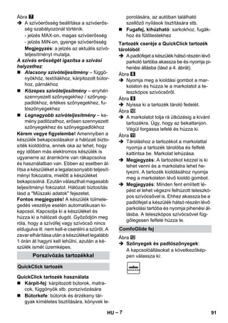 – 7 
Ábra 
 A szívóerősség beállítása a szívóerős-ség 
szabályozónál történik. 
- jelzés MAX-on, magas szívóerősség 
- jelzés MIN-on, gyenge szívóerősség 
Megjegyzés: a jelzés az aktuális szívó-teljesítményt 
mutatja. 
A szívás erősségét igazítsa a szívási 
helyzethez: 
 Alacsony szívóteljesítmény – függö-nyökhöz, 
textíliákhoz, kárpitozott bútor-hoz, 
párnákhoz 
 Közepes szívóteljesítmény – enyhén 
szennyezett szőnyegekhez / szőnyeg-padlókhoz, 
értékes szőnyegekhez, fu-tószőnyegekhez 
 Legnagyobb szívóteljesítmény – ke-mény 
padlózathoz, erősen szennyezett 
szőnyegekhez és szőnyegpadlókhoz 
Kérem vegye figyelembe! Amennyiben a 
készülék bekapcsolásakor a hálózati bizto-síték 
kioldódna, ennek oka az lehet, hogy 
egy időben más elektromos készülék is 
ugyanerre az áramkörre van rákapcsolva 
és használatban van. Ebben az esetben ál-lítsa 
a készüléket a legalacsonyabb teljesít-ményi 
fokozatra, mielőtt a készüléket 
bekapcsolná. Ezután választhat magasabb 
teljesítményi fokozatot. Hálózati biztosítás 
lásd a Műszaki adatok fejezetet. 
Fontos megjegyzés! A készülék túlmele-gedés 
veszélye esetén automatikusan ki-kapcsol. 
Kapcsolja ki a készüléket és 
húzza ki a hálózati dugót. Győződjön meg 
róla, hogy a szívófej vagy szívócső nincs 
eldugulva ill. nem kell-e cserélni a szűrőt. A 
zavar elhárítása után a készüléket legalább 
1 órán át hagyni kell lehűlni, azután a ké-szülék 
ismét üzemképes. 
 Kárpit-fej: kárpitozott bútorok, matra-cok, 
függönyök stb. porszívózására 
 Bútorkefe: bútorok és érzékeny tár-gyak 
kíméletes tisztítására, könyvek le-porolására, 
az autóban található 
szellőző nyílások tisztítására stb. 
 Fugafej, kihúzható: sarkokhoz, fugák-hoz 
és fűtőtestekhez 
 A padlófejet a készülék hátsó részén lévő 
parkoló tartóba akassza be és nyomja pi-henési 
állásba (lásd a 4. ábrát). 
Ábra 
 Nyomja meg a kioldási gombot a mar-kolaton 
és húzza le a markolatot a te-leszkópos 
szívócsőről. 
Ábra 
 Nyissa ki a tartozék tároló fedelét. 
Ábra 
 A markolatot tolja rá ütközésig a kívánt 
tartozékra. Úgy, hogy az bekattanjon. 
Végül forgassa lefelé és húzza ki. 
Ábra 
 Tároláshoz a tartozékot a markolattal 
nyomja a tartozék tárolóba és felfelé 
kattintsa be. Markolat lehúzása. 
 Megjegyzés: A tartozékot kézzel is ki 
lehet venni és a markolatra lehet he-lyezni. 
A tartozék kioldásához nyomja 
meg a markolaton lévő kioldó gombot. 
 Megjegyzés: Minden fent említett lé-pést 
el lehet végezni felhúzott teleszkó-pos 
szívócsővel is. Ehhez akassza be a 
padlófejet a készülék hátsó részén lévő 
parkolási tartóba és nyomja pihenési ál-lásba. 
A teleszkópos szívócsövet füg-gőlegesen 
felfelé húzza le. 
Ábra 
 Szőnyegek és padlószőnyegek: 
A kapcsolóállásokat a következőkép- 
Porszívózás tartozékkal pen válassza ki: 
QuickClick tartozék 
QuickClick tartozék használata 
Tartozék cseréje a QuickClick tartozék 
tárolóból 
ComfoGlide fej 
HU 91 
 