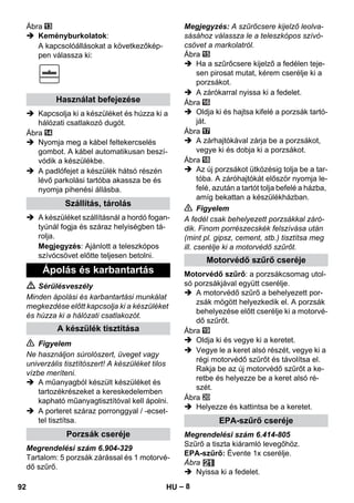 – 8 
Ábra 
 Keményburkolatok: 
A kapcsolóállásokat a következőkép-pen 
válassza ki: 
 Kapcsolja ki a készüléket és húzza ki a 
hálózati csatlakozó dugót. 
Ábra 
 Nyomja meg a kábel feltekercselés 
gombot. A kábel automatikusan beszí-vódik 
a készülékbe. 
 A padlófejet a készülék hátsó részén 
lévő parkolási tartóba akassza be és 
nyomja pihenési állásba. 
 A készüléket szállításnál a hordó fogan-tyúnál 
fogja és száraz helyiségben tá-rolja. 
Megjegyzés: Ajánlott a teleszkópos 
szívócsövet előtte teljesen betolni. 
 Sérülésveszély 
Minden ápolási és karbantartási munkálat 
megkezdése előtt kapcsolja ki a készüléket 
és húzza ki a hálózati csatlakozót. 
 Figyelem 
Ne használjon súrolószert, üveget vagy 
univerzális tisztítószert! A készüléket tilos 
vízbe meríteni. 
 A műanyagból készült készüléket és 
tartozékrészeket a kereskedelemben 
kapható műanyagtisztítóval kell ápolni. 
 A porteret száraz porronggyal / -ecset-tel 
tisztítsa. 
Megrendelési szám 6.904-329 
Tartalom: 5 porzsák zárással és 1 motorvé-dő 
szűrő. 
Megjegyzés: A szűrőcsere kijelző leolva-sásához 
válassza le a teleszkópos szívó-csövet 
a markolatról. 
Ábra 
 Ha a szűrőcsere kijelző a fedélen teje-sen 
pirosat mutat, kérem cserélje ki a 
porzsákot. 
 A zárókarral nyissa ki a fedelet. 
Ábra 
 Oldja ki és hajtsa kifelé a porzsák tartó-ját. 
Ábra 
 A zárhajtókával zárja be a porzsákot, 
vegye ki és dobja ki a porzsákot. 
Ábra 
 Az új porzsákot ütközésig tolja be a tar-tóba. 
A záróhajtókát először nyomja le-felé, 
azután a tartót tolja befelé a házba, 
amíg bekattan a készülékházban. 
 Figyelem 
A fedél csak behelyezett porzsákkal záró-dik. 
Finom porrészecskék felszívása után 
(mint pl. gipsz, cement, stb.) tisztítsa meg 
ill. cserélje ki a motorvédő szűrőt. 
Motorvédő szűrő: a porzsákcsomag utol-só 
porzsákjával együtt cserélje. 
 A motorvédő szűrő a behelyezett por-zsák 
mögött helyezkedik el. A porzsák 
behelyezése előtt cserélje ki a motorvé-dő 
szűrőt. 
Ábra 
 Oldja ki és vegye ki a keretet. 
 Vegye le a keret alsó részét, vegye ki a 
régi motorvédő szűrőt és távolítsa el. 
Rakja be az új motorvédő szűrőt a ke-retbe 
és helyezze be a keret alsó ré-szét. 
Ábra 
 Helyezze és kattintsa be a keretet. 
Megrendelési szám 6.414-805 
Szűrő a tiszta kiáramló levegőhöz. 
EPA-szűrő: Évente 1x cserélje. 
Ábra 
 Nyissa ki a fedelet. 
Használat befejezése 
Szállítás, tárolás 
Ápolás és karbantartás 
A készülék tisztítása 
Porzsák cseréje 
Motorvédő szűrő cseréje 
EPA-szűrő cseréje 
92 HU 
 
