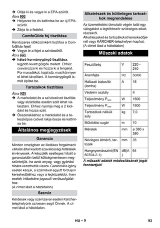 – 9 
 Oldja ki és vegye ki a EPA-szűrőt. 
Ábra 
 Helyezze be és kattintsa be az új EPA-szűrőt. 
 Zárja le a fedelet. 
Rendszeres időközönként tisztítsa a Com-foGlide 
fejet! 
 Vegye le a fejet a szívócsőről. 
Ábra 
 hátsó kormánygörgő tisztítása: 
legjobb levett görgők mellett. Ehhez 
csavarozza ki és húzza ki a tengelyt. 
Por maradékot, hajat stb. most könnyen 
el lehet távolítani. A kormánygörgőt is-mét 
építse be. 
Ábra 
 A markolatot és a szívócsövet tisztítás 
vagy elzáródás esetén szét lehet vá-lasztani. 
Ehhez nyomja meg a 2 kiol-dást 
és húzza szét. 
 Összerakáshoz a markolatot és a te-leszkópos 
csövet rakja össze és kattint-sa 
be. 
Minden országban az illetékes forgalmazó 
vállalat által kiadott szavatossági feltételek 
érvényesek. A készülék esetleges hibáit a 
garanciaidőn belül költségmentesen meg-szüntetjük, 
ha azok anyag- vagy gyártási 
hibára vezethetők vissza. Garanciális igény 
esetén kérjük, a számlával együtt forduljon 
kereskedőjéhez vagy a legközelebbi, ilyen 
esetek intézésére jogosult vevőszolgálat-hoz. 
(A címet lásd a hátoldalon) 
Kérdések vagy üzemzavar esetén Kärcher-telephelyünk 
szívesen segít Önnek. A cí-met 
lásd a hátoldalon. 
Az üzemeltetési útmutató végén talál egy 
válogatást a legtöbbször szükséges alkat-részekről. 
Alkatrészeket és tartozékokat kereskedőjé-nél 
vagy KÄRCHER-telephelyen kaphat. 
(A címet lásd a hátoldalon) 
A műszaki adatok módosításának jogát 
fenntartjuk! 
ComfoGlide fej tisztítása 
Tartozékok tisztítása 
Általános megjegyzések 
Garancia 
Szerviz 
Alkatrészek és különleges tartozé-kok 
megrendelése 
Műszaki adatok 
Feszültség V 220 - 
240 
Áramfajta Hz 50/60 
Hálózati biztosító 
A 16 
(lomha) 
Védelmi osztály II 
Teljesítmény Pnévl W 1600 
Teljesítmény Pmax W 1800 
Tartozékok nélküli 
kg 7,0 
súly 
Működési sugár m 10 
Méretek mm ø 380 x 
380 
Névleges átmérő, tar-tozék 
mm 35 
Hangnyomásszint (EN 
60704-2-1) 
dB(A 
) 
64 
HU 93 
 