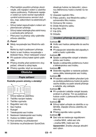 – 6 
– Před každým použitím přístroje zkont-rolujte, 
zda napájecí vedení a zástrčka 
nejsou poškozeny. Poškozené napáje-cí 
vedení je nutné nechat neprodleně 
vyměnit autorizovanou servisní služ-bou, 
resp. odborníkem na elektrické pří-stroje. 
– Síťový kabel nepoužívejte k nošení ani 
přemísťování přístroje. 
– Síťový kabel netahejte přes ostré hrany 
a zamezte jeho skřípnutí. 
– Před prací na přístroji vždy vytáhněte 
síťovou zástrčku. 
 Pozor! 
 Nikdy nevysávejte bez filtračního sáč-ku. 
Mohlo by dojít k poškození přístroje. 
 Hubicí a sací trubkou nevysávejte v 
blízkosti hlavy. Hrozí nebezpečí úrazu! 
 Při vysávání síťový kabel úplně vytáh-něte. 
 Přístroj chraňte před extrémními vlivy 
počasí, vlhkostí a zdroji tepla. 
 Přístroj vypněte, když se nevysává. 
Rozložte prosím stránky s obrázky! 
1 Síťový kabel se zástrčkou 
2 Tlačítko navíjení kabelu 
3 Tlačítko vypínače 
4 Regulátor sací síly 
5 Sací hadice 
6 Rukojet' 
7 Teleskopická sací trubka 
8 Nastavení teleskopické sací trubky 
9 Hubice na čištění podlah 
10 Kryt schránky na příslušenství 
11 Schránka na příslušenství QuickClick: 
obsahuje hubice na čalounění, výsuv-nou 
štěrbinovou hubici a kartáč na ná-bytek. 
12 Ukazatel naplnění filtru 
13 Páka uzávěru, kryt filtračního sáčku / 
ochranného filtru motoru 
14 Ochranný filtr motoru 
15 Držák filtračního sáčku 
16 Kryt filtru EPA 
17 Filtr EPA 
18 Držadlo 
ilustrace 
 Hrdlo sací hadice zaklapněte do sacího 
 otvoru. 
 Při odpojování stiskněte obě západky k 
sobě a hadici vytáhněte. 
ilustrace 
 Spojte a zaklapněte rukojeť a telesko-pickou 
sací trubku. 
 Spojte a zaklapněte podlahovou hubici 
a teleskopickou sací trubku. 
ilustrace 
 Stiskněte regulátor a nastavte požado-vanou 
délku teleskopické sací trubky. 
ilustrace 
 Při stavění nebo krátkém přerušení prá-ce 
zavěste podlahovou hubici do parko-vacího 
držáku na zadní straně přístroje 
a zatlačte, aby zaklapla. 
ilustrace 
 Při vyndávání zatlačte rukojeť dozadu 
směrem k přístroji. Tím se podlahová 
hubice uvolní z parkovacího držáku a 
lze ji vyndat. 
ilustrace 
 Síťový kabel uchopte za zástrčku a vy-táhněte. 
Zapojte síťovou zástrčku do 
zásuvky. 
 Přístroj zapněte nebo vypněte. 
ilustrace 
 Sací síla se nastavuje regulátorem: 
- značka MAX, velká sací síla 
- značka MIN, malá sací síla 
Upozornění: Značka ukazuje aktuální 
sací výkon. 
Obsluha 
Popis zařízení 
Uvedení přístroje do provozu 
96 CS 
 