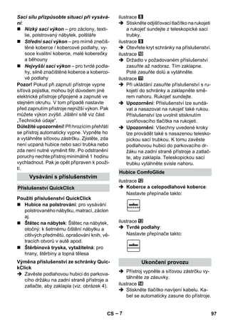 – 7 
Sací sílu přizpůsobte situaci při vysává-ní: 
 Nízký sací výkon – pro záclony, texti-lie, 
polstrovaný nábytek, polštáře 
 Střední sací výkon – pro mírně znečiš-těné 
koberce / kobercové podlahy, vy-soce 
kvalitní koberce, malé koberečky 
a běhouny 
 Nejvyšší sací výkon – pro tvrdé podla-hy, 
silně značištěné koberce a koberco-vé 
podlahy 
Pozor! Pokud při zapnutí přístroje vypne 
síťová pojistka, mohou být důvodem jiné 
elektrické přístroje připojené a zapnuté ve 
stejném okruhu. V tom případě nastavte 
před zapnutím přístroje nejnižší výkon. Pak 
můžete výkon zvýšit. Jištění sítě viz část 
„Technické údaje“. 
Důležité upozornění! Při hrozícím přehřátí 
se přístroj automaticky vypne. Vypněte ho 
a vytáhněte síťovou zástrčku. Zjistěte, zda 
není ucpaná hubice nebo sací trubka nebo 
zda není nutné vyměnit filtr. Po odstranění 
poruchy nechte přístroj minimálně 1 hodinu 
vychladnout. Pak je opět připraven k použi-tí. 
 Hubice na polstrování: pro vysávání 
polstrovaného nábytku, matrací, záclon 
aj. 
 Štětec na nábytek: Štětec na nábytek, 
otočný: k šetrnému čištění nábytku a 
citlivých předmětů, oprašování knih, vě-tracích 
otvorů v autě apod. 
 Štěrbinová tryska, vytažitelná: pro 
hrany, štěrbiny a topná tělesa 
 Zavěste podlahovou hubici do parkova-cího 
držáku na zadní straně přístroje a 
zatlačte, aby zaklapla (viz. obrázek 4). 
ilustrace 
 Stiskněte odjišťovací tlačítko na rukojeti 
a rukojeť sundejte z teleskopické sací 
trubky. 
ilustrace 
 Otevřete kryt schránky na příslušenství. 
ilustrace 
 Držadlo v požadovaném příslušenství 
zasuňte až nadoraz. Tím zaklapne. 
Poté zasuňte dolů a vytáhněte. 
ilustrace 
 Při ukládání zasuňte příslušenství s ru-kojetí 
do schránky a zaklapněte smě-rem 
nahoru. Rukojeť sundejte. 
 Upozornění: Příslušenství lze sundá-vat 
a nasazovat na rukojeť také rukou. 
Příslušenství lze uvolnit stisknutím 
uvolňovacího tlačítka na rukojeti. 
 Upozornění: Všechny uvedené kroky 
lze provádět také s nasazenou telesko-pickou 
sací trubkou. K tomu zavěste 
podlahovou hubici do parkovacího dr-žáku 
na zadní straně přístroje a zatlač-te, 
aby zaklapla. Teleskopickou sací 
trubku vytáhněte svisle nahoru. 
ilustrace 
 Koberce a celopodlahové koberce: 
Nastavte přepínače takto: 
ilustrace 
 Tvrdé podlahy: 
Nastavte přepínače takto: 
 Přístroj vypněte a síťovou zástrčku vy-táhněte 
ze zásuvky. 
ilustrace 
 Stiskněte tlačítko navíjení kabelu. Ka-bel 
se automaticky zasune do přístroje. 
Vysávání s příslušenstvím 
Příslušenství QuickClick 
Použití příslušenství QuickClick 
Výměna příslušenství ze schránky Quic-kClick 
Hubice ComfoGlide 
Ukončení provozu 
CS 97 
 