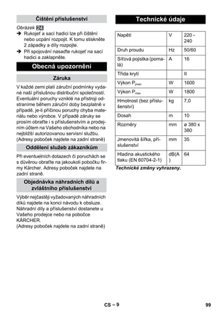 – 9 
Obrázek 
 Rukojeť a sací hadici lze při čištění 
nebo ucpání rozpojit. K tomu stiskněte 
2 západky a díly rozpojte. 
 Při spojování nasaďte rukojeť na sací 
hadici a zaklapněte. 
V každé zemi platí záruční podmínky vyda-né 
naší příslušnou distribuční společností. 
Eventuální poruchy vzniklé na přístroji od-straníme 
během záruční doby bezplatně v 
případě, je-li příčinou poruchy chyba mate-riálu 
nebo výrobce. V případě záruky se 
prosím obraťte i s příslušenstvím a prodej-ním 
účtem na Vašeho obchodníka nebo na 
nejbližší autorizovanou servisní službu. 
(Adresy poboček najdete na zadní straně) 
Při eventuelních dotazech či poruchách se 
s důvěrou obraťte na jakoukoli pobočku fir-my 
Kärcher. Adresy poboček najdete na 
zadní straně. 
Výběr nejčastěji vyžadovaných náhradních 
díků najdete na konci návodu k obsluze. 
Náhradní díly a příslušenství dostanete u 
Vašeho prodejce nebo na pobočce 
KÄRCHER. 
(Adresy poboček najdete na zadní straně) 
Technické změny vyhrazeny. 
Čištění příslušenství 
Obecná upozornění 
Záruka 
Oddělení služeb zákazníkům 
Objednávka náhradních dílů a 
zvláštního příslušenství 
Technické údaje 
Napětí V 220 - 
240 
Druh proudu Hz 50/60 
Síťová pojistka (poma-lá) 
A 16 
Třída krytí II 
Výkon Pjmen W 1600 
Výkon Pmax W 1800 
Hmotnost (bez příslu-šenství) 
kg 7,0 
Dosah m 10 
Rozměry mm ø 380 x 
380 
Jmenovitá šířka, pří-slušenství 
mm 35 
Hladina akustického 
tlaku (EN 60704-2-1) 
dB(A 
) 
64 
CS 99 
 
