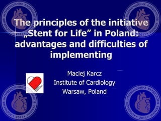 The principles of the initiative
„Stent for Life” in Poland:
advantages and difficulties of
implementing
Maciej Karcz
Institute of Cardiology
Warsaw, Poland
 