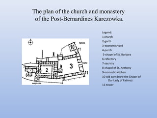 The plan of the church and monastery
of the Post-Bernardines Karczowka.
Legend:
1 church
2-garth
3-economic yard
4-porch
5-chapel of St. Barbara
6-refectory
7-sacristy
8-chapel of St. Anthony
9-monastic kitchen
10-old barn (now the Chapel of
Our Lady of Fatima)
11-tower
 