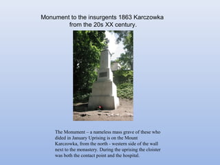 Monument to the insurgents 1863 Karczowka
from the 20s XX century.
The Monument – a nameless mass grave of these who
dided in January Uprising is on the Mount
Karczowka, from the north - western side of the wall
next to the monastery. During the uprising the cloister
was both the contact point and the hospital.
 