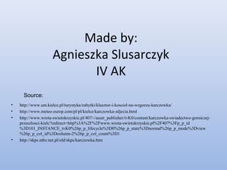 Made by:
Agnieszka Slusarczyk
IV AK
• http://www.um.kielce.pl/turystyka/zabytki/klasztor-i-kosciol-na-wzgorzu-karczowka/
• http://www.meteo-europ.com/pl/pl/kielce/karczowka-zdjecia.html
• http://www.wrota-swietokrzyskie.pl/407/-/asset_publisher/tvK0/content/karczowka-swiadectwo-gorniczej-
przeszlosci-kielc?redirect=http%3A%2F%2Fwww.wrota-swietokrzyskie.pl%2F407%3Fp_p_id
%3D101_INSTANCE_tvK0%26p_p_lifecycle%3D0%26p_p_state%3Dnormal%26p_p_mode%3Dview
%26p_p_col_id%3Dcolumn-2%26p_p_col_count%3D1
• http://skps.mbz.net.pl/old/skps/karczowka.htm
Source:
 
