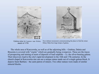 The whole area of Karczowka, as well as of the adjoining hills – Grabina, Dalnia and
Brusznia is covered with “cracks” which are gradually being overgrown. These are the traces
of prospecting and mining of nests of deposits of lead sulphide – i.e. the silver-bearing galena.
Their discovery lead to the city's rapid development in the 16th and 17th centuries. In the
church chapel at Karczowka one can see a unique statue made out of a single galena block. It
depicts Saint Barbara – the saint patron of miners. Two other statues were made of similar
mineral blocks.
Galena mine in Czarnow near Kielce,
sketch of 1778
Now defunct monument commemorating the place to find the miner
Hilary Mala four large lumps of galena.
 