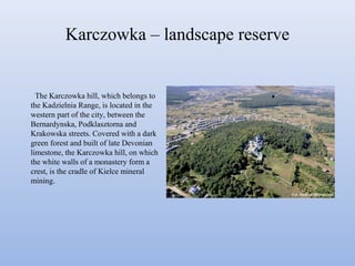Karczowka – landscape reserve
The Karczowka hill, which belongs to
the Kadzielnia Range, is located in the
western part of the city, between the
Bernardynska, Podklasztorna and
Krakowska streets. Covered with a dark
green forest and built of late Devonian
limestone, the Karczowka hill, on which
the white walls of a monastery form a
crest, is the cradle of Kielce mineral
mining.
 