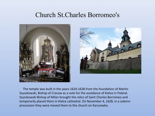 Church St.Charles Borromeo's
The temple was built in the years 1624-1628 from the foundation of Martin
Szyszkowski, Bishop of Cracow as a vote for the avoidance of Kielce in Poland.
Szyszkowski Bishop of Milan brought the relics of Saint Charles Borromeo and
temporarily placed them in Kielce cathedral. On November 4, 1628, in a solemn
procession they were moved them to the church on Karczowka.
 
