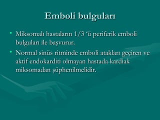 Emboli bulguları Miksomalı hastaların 1/3 ‘ü periferik emboli bulguları ile başvurur. Normal sinüs ritminde emboli atakları geçiren ve aktif endokarditi olmayan hastada kardiak miksomadan şüphenilmelidir. 