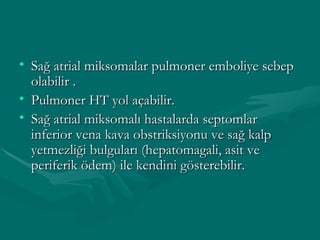 Sağ atrial miksomalar pulmoner emboliye sebep olabilir . Pulmoner HT yol açabilir. Sağ atrial miksomalı hastalarda septomlar inferior vena kava obstriksiyonu ve sağ kalp yetmezliği bulguları (hepatomagali, asit ve periferik ödem) ile kendini gösterebilir. 