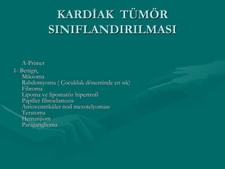 KARDİAK  TÜMÖR SINIFLANDIRILMASI A-Primer 1- Benign, Miksoma Rabdomyoma ( Çocukluk döneminde en sık) Fibroma Lipoma ve lipomatöz hipertrofi Papiller fibroelastozis Atrioventriküler nod mezotelyoması Teratoma Hemanjiom Paraganglioma 