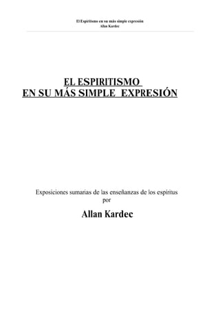 El Espiritismo en su más simple expresión
                                  Allan Kardec




       EL ESPIRITISMO
EN SU MÁS SIMPLE EXPRESIÓN




  Exposiciones sumarias de las enseñanzas de los espíritus
                            por

                     Allan Kardec
 