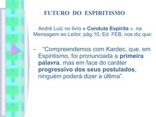 André Luiz no livro « Conduta Espírita », na
Mensagem ao Leitor, pág.10, Ed. FEB, nos diz que:
– “Compreendemos com Kardec, que, em
Espiritismo, foi pronunciada a primeira
palavra, mas em face do caráter
progressivo dos seus postulados,
ninguém poderá dizer a última”.
FUTURO DO ESPIRITISMO
 