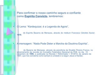 Para confirmar o nosso caminho seguro e confiante
como Espírita Convicto, lembremos:
• O Lema: “Kardequizar, é a Legenda de Agora”,
do Espírito Bezerra de Menezes, através do médium Francisco Cândido Xavier;
1976.
• A mensagem: “Nada Pode Deter a Marcha da Doutrina Espírita”,
de Bezerra de Menezes, através da psicofonia de Divaldo Pereira Franco, no
encerramento da reunião do Conselho Federativo Nacional da FEB, no dia 10
novembro de 1996, e publicada na Revista < Reformador > N°2014, de Janeiro de
1997, que nos conclama como sempre à unidade e a seguir Jesus e Kardec.
 