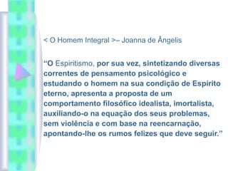 < O Homem Integral >– Joanna de Ângelis
“O Espiritismo, por sua vez, sintetizando diversas
correntes de pensamento psicológico e
estudando o homem na sua condição de Espírito
eterno, apresenta a proposta de um
comportamento filosófico idealista, imortalista,
auxiliando-o na equação dos seus problemas,
sem violência e com base na reencarnação,
apontando-lhe os rumos felizes que deve seguir.”
 