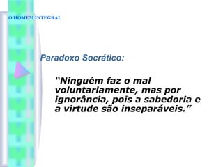 O HOMEM INTEGRAL
Paradoxo Socrático:
“Ninguém faz o mal
voluntariamente, mas por
ignorância, pois a sabedoria e
a virtude são inseparáveis.”
 